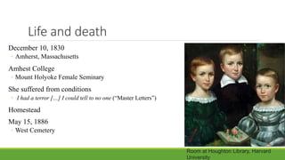 Life and death
December 10, 1830
◦ Amherst, Massachusetts
Amhest College
◦ Mount Holyoke Female Seminary
She suffered from conditions
◦ I had a terror […] I could tell to no one (“Master Letters”)
Homestead
May 15, 1886
◦ West Cemetery
Room at Houghton Library, Harvard
University
 