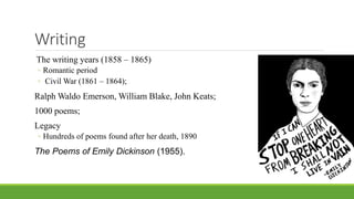 Writing
The writing years (1858 – 1865)
◦ Romantic period
◦ Civil War (1861 – 1864);
Ralph Waldo Emerson, William Blake, John Keats;
1000 poems;
Legacy
◦ Hundreds of poems found after her death, 1890
The Poems of Emily Dickinson (1955).
 