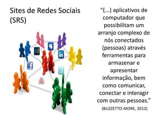 Sites de Redes Sociais    “(...) aplicativos de
(SRS)                      computador que
                            possibilitam um
                         arranjo complexo de
                            nós conectados
                           (pessoas) através
                           ferramentas para
                              armazenar e
                               apresentar
                           informação, bem
                           como comunicar,
                          conectar e interagir
                         com outras pessoas.”
                          (BUZZETTO-MORE, 2012)
 