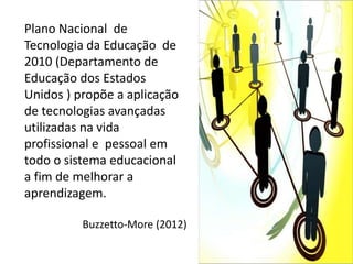 Plano Nacional de
Tecnologia da Educação de
2010 (Departamento de
Educação dos Estados
Unidos ) propõe a aplicação
de tecnologias avançadas
utilizadas na vida
profissional e pessoal em
todo o sistema educacional
a fim de melhorar a
aprendizagem.

          Buzzetto-More (2012)
 