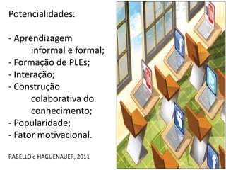 Potencialidades:

- Aprendizagem
      informal e formal;
- Formação de PLEs;
- Interação;
- Construção
      colaborativa do
      conhecimento;
- Popularidade;
- Fator motivacional.

RABELLO e HAGUENAUER, 2011
 