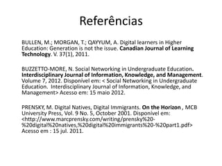 Referências
BULLEN, M.; MORGAN, T.; QAYYUM, A. Digital learners in Higher
Education: Generation is not the issue. Canadian Journal of Learning
Technology. V. 37(1), 2011.

BUZZETTO-MORE, N. Social Networking in Undergraduate Education.
Interdisciplinary Journal of Information, Knowledge, and Management.
Volume 7, 2012. Disponível em: < Social Networking in Undergraduate
Education. Interdisciplinary Journal of Information, Knowledge, and
Management> Acesso em: 15 maio 2012.

PRENSKY, M. Digital Natives, Digital Immigrants. On the Horizon , MCB
University Press, Vol. 9 No. 5, October 2001. Disponível em:
<http://www.marcprensky.com/writing/prensky%20-
%20digital%20natives,%20digital%20immigrants%20-%20part1.pdf>
Acesso em : 15 jul. 2011.
 