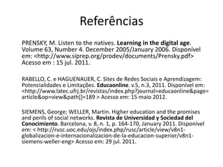 Referências
PRENSKY, M. Listen to the natives. Learning in the digital age.
Volume 63, Number 4. December 2005/January 2006. Disponível
em: <http://www.siprep.org/prodev/documents/Prensky.pdf>
Acesso em : 15 jul. 2011.

RABELLO, C. e HAGUENAUER, C. Sites de Redes Sociais e Aprendizagem:
Potencialidades e Limitações. Educaonline. v.5, n.3, 2011. Disponível em:
<http://www.latec.ufrj.br/revistas/index.php?journal=educaonline&page=
article&op=view&path[]=189 > Acesso em: 15 maio 2012.

SIEMENS, George; WELLER, Martin. Higher education and the promises
and perils of social networks. Revista de Universidad y Sociedad del
Conocimiento. Barcelona, v. 8, n. 1, p. 164-170, January 2011. Disponível
em: < http://rusc.uoc.edu/ojs/index.php/rusc/article/view/v8n1-
globalizacion-e-internacionalizacion-de-la-educacion-superior/v8n1-
siemens-weller-eng> Acesso em: 29 jul. 2011.
 