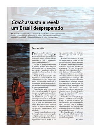 Depois de edições sobre infraestru-
tura (aviação e banda larga), Em
discussão! enveredou pela área social.
No número anterior, abordou o traba-
lho escravo e, agora, a dependência
química e a ameaça do crack.
Este ano, os senadores da Comissão
de Assuntos Sociais (CAS) criaram uma
subcomissão que, em vez dos fóruns
que analisam a questão sob a ótica da
repressão, tem foco na oferta de trata-
mento aos usuários.
A falta de dados atualizados sobre
dependência química no Brasil, espe-
cialmente do crack (uma pesquisa pro-
metida para abril teve sua divulgação
adiada muitas vezes), não embaraçou a
subcomissão, que ouviu representantes
do governo e da sociedade.
As avaliações, feitas em sete reu-
niões (veja a lista na pág. 5), demons-
tram que a rede pública de atendimen-
to a dependentes químicos é mínima,
está desarticulada e, via de regra, não
oferece possibilidade de internação.
Assim, fica ainda mais difícil a recupe-
ração de quem está aprisionado pelas
drogas, entre elas o álcool, cujos ris-
cos para os usuários e disseminação
são superiores aos de qualquer outra
­substância.
Na ausência do Estado, comunida-
des terapêuticas, geralmente ligadas
a religiosos, oferecem alternativas às
famílias para o tratamento dos seus
dependentes químicos. Porém, os ser-
viços dessas entidades não obedecem
a padrões e, por isso, ficam sem apoio
público.
A escolha da subcomissão de lançar
sua atenção sobre as vítimas das dro-
gas coincide com a tendência mundial
de repensar a política de combate a en-
torpecentes. A repressão já provou não
ser suficiente. Pior, custa caro aos con-
tribuintes, discrimina os dependentes e
ainda abastece a violência do tráfico.
Essa análise também leva em con-
sideração que é impossível afastar por
completo as pessoas das drogas. “Por
motivos de cura, religiosos, recreativos
ou até existenciais, as drogas acompa-
nham a história da Humanidade”, re-
conhece o Escritório das Nações Unidas
sobre Drogas e Crime (Unodc). “Todos
somos pré-dependentes químicos por
natureza, seja do dinheiro, do poder,
do sexo, da droga, da bebida”, resume
o médico Aloísio Freitas.
Para acabar com a sensação de que
governo e sociedade estão “carregan-
do água na peneira” a cada vez que
uma cracolândia esvaziada pela polícia
volta a funcionar, é que os senadores
elaboram projetos para melhorar o sis-
tema de atendimento aos cidadãos pre-
sos na cilada das drogas.
Em discussão!, além da radiografia
que confirma a deficiência no trata-
mento, apresenta essas possíveis saídas
para minorar o problema.
Boa leitura!
Carta ao Leitor
Crack assusta e revela
um Brasil despreparado
Em discussão! traz nesta edição a cobertura do ciclo de debates sobre o enfrentamento
ao crack e a outras drogas, promovido, no Senado, pela Subcomissão Temporária
de Políticas Sociais sobre Dependentes Químicos de Álcool, Crack e Outros
Marcello
Casal/EBC
 