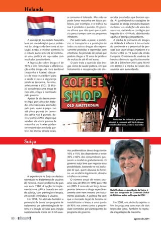 A concepção do modelo holandês
leva em consideração que o proble-
ma das drogas não tem uma só so-
lução. Então, é melhor controlá-lo
e reduzir danos em vez de continu-
ar uma política de repressão com
­resultados questionáveis.
A legislação sobre drogas é de
1976 e tem como base a diferencia-
ção entre drogas de risco aceitável
(maconha e haxixe) daque-
las de risco inaceitável para
a saúde e para a segurança
públicas (cocaína, heroína,
anfetaminas e LSD). O álco-
ol, considerado uma droga de
risco alto, é legal e controlado
pelo governo.
Apesar de ato tecnicamen-
te ilegal por conta dos trata-
dos internacionais assinados
pelo país, quem é pego com
até cinco gramas de canna-
bis sativa não é punido. Ba-
res e cafés (coffee shops) que
vendem até cinco gramas de
maconha ou haxixe podem
ser encontrados em toda par-
te e, no interior desses locais,
o consumo é tolerado. Mas não se
pode fumar maconha em locais pú-
blicos, por exemplo, e o tráfico na
rua é proibido e punido. O gover-
no afirma que não quer que a polí-
cia perca tempo com os pequenos
­infratores.
Por outro lado, a posse, o comér-
cio, o transporte e a produção de
todas as outras drogas são expres-
samente proibidas e reprimidas com
eficiência; há previsão de penas que
podem chegar a 12 anos de prisão e
de multas de até 45 mil euros.
O país trata a questão das dro-
gas como de saúde pública, em que
tratamento e recuperação são ofe-
recidos para todos que buscam aju-
da. As junkiebonds (associações de
usuários de droga injetáveis) buscam
melhorar as condições de vida dos
usuários, evitando o contágio por
hepatite B e HIV/Aids, distribuindo
agulhas e seringas descartáveis.
A média de consumo de drogas
na Holanda é inferior à do restante
do continente e o percentual de pes-
soas que usam drogas injetáveis é o
menor entre os 15 países da União
Europeia. O número de usuários de
heroína diminuiu significativamente
(de 28 a 30 mil em 2001 para 18 mil
em 2008) e a média de idade dos
usuários vem aumentando.
Holanda
Suíça
A experiência na Suíça se destaca
sobretudo no tratamento de usuários
de heroína, maior problema do país
nos anos 1980. A opção foi imple-
mentar uma política baseada em saú-
de pública, com prevenção e terapia,
em vez de criminalizar o usuário.
Em 1994, foi adotada também a
prevenção de danos: um programa de
tratamento por administração de he-
roína e a criação de salas para injeção
supervisionada. Cerca de 3 mil usuá-
rios problemáticos dessa droga (entre
10% e 15% dos dependentes e entre
30% e 60% dos consumidores) pas-
saram a recebê-la gratuitamente. O
governo suíço teve que negociar essa
possibilidade, baseando-se na avalia-
ção de que, quem abusava da heroí-
na, ao recebê-la legalmente, deixaria
o tráfico e os crimes.
O número anual de novos usu-
ários caiu de 850 em 1990 para 150
em 2005. E cerca de um terço dessas
pessoas deixaram a droga espontane-
amente sem nem mesmo um trata-
mento associado. A política fez com
que o mercado ilegal de heroína se
inviabilizasse e levou a uma queda
de 90% nos crimes contra a proprie-
dade cometidos por participantes do
programa do governo.
Em 2008, um plebiscito rejeitou o
fim do programa com mais de dois
terços dos votos. Também foi rejeita-
da a legalização da maconha.
Nos cafés da Holanda é possível
adquirir e consumir até 5g de drogas
consideradas leves, como a maconha
Ruth Dreifuss, ex-presidente da Suíça, é
uma das integrantes da Comissão Global
de Políticas sobre as Drogas da ONU
Cathy
K
Spray
Filmes
80 
agosto de 2011
SUMÁRIO
 