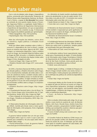 www.senado.gov.br/emdiscussao 
81
Para saber mais
Com o ciclo de debates sobre drogas e dependência
química, promovido pela Subcomissão Temporária de
Políticas Sociais sobre Dependentes Químicos, de Álcool,
Crack e Outros, a equipe de Em discussão! teve acesso
ao conteúdo de cinco painéis (Ações Sociais e Preven-
ção, Segurança Pública e a Legislação, Saúde Pública e
Tratamento, Experiência de Organismos Internacionais
e Experiências de Especialistas), em que os especialistas
convidados (veja lista completa na pág. 5) dissecaram
vários ângulos do problema apoiados por apresentações.
• Notas taquigráficas: http://bit.ly/pHy9nq
• Apresentações: http://bit.ly/qXG6Eo
Além das informações dos debates, outras obras
de referência, órgãos públicos e entidades foram
­consultados.
Ainda que faltem dados completos sobre o tráfico, o
consumo e a dependência do crack no Brasil, a equipe
buscou os números mais atuais, alguns já de 2011, sobre
a droga e os tratamentos disponíveis, como o relatório
Guerra às Drogas, da Comissão Global de Políticas sobre
as Drogas da ONU, de junho, e o Relatório Mundial so-
bre Drogas 2011, do Escritório das Nações Unidas sobre
Drogas e Crime, divulgado em julho.
• Guerra às Drogas: http://migre.me/5tfT5
• Relatório Mundial sobre Drogas 2011: www.unodc.
org/wdr
Em 2010, a Secretaria Nacional de Políticas sobre Dro-
gas (Senad) publicou o Relatório Brasileiro sobre Drogas,
com os levantamentos realizados até então sobre o con-
sumo de substâncias ilícitas e também estudos sobre o
impacto delas na Previdência Social, no mundo do traba-
lho e na segurança pública. O órgão centraliza as iniciati-
vas do governo e no seu site (www.senad.gov.br) podem
ser encontradas cartilhas sobre as drogas e os tratamen-
tos disponíveis.
• Relatório Brasileiro sobre Drogas: http://migre.
me/5tg5n
• I Levantamento Nacional sobre o Uso de Álcool, Ta-
baco e Outras Drogas entre Universitários das 27 Capi-
tais Brasileiras, Senad, 2010. http://migre.me/5tgl0
• Plano Integrado de Enfrentamento ao Crack e Ou-
tras Drogas, Presidência da República, 2010: http://mi-
gre.me/5thbJ
O Observatório Brasileiro de Informações sobre Dro-
gas (Obid), mantido pela Senad, reúne a maior quanti-
dade de informações, entre pesquisas, livros e legislação
sobre drogas.
• Obid: http://migre.me/5qHwL
O governo federal também tem um site que reúne
informações sobre o que é o crack e o que o país está
fazendo para combatê-lo. Há uma seção sobre mitos e
verdades sobre a droga.
• Portal Enfrentando o Crack, do governo federal.
www.brasil.gov.br/enfrentandoocrack
Já o Ministério da Saúde mantém atualizados dados
acerca de atendimentos na área de saúde mental. O úl-
timo deles é de julho de 2011. O ministério tem outras
informações sobre como lidar com o crack:
• Saúde Mental em Dados 9: http://migre.me/5tgWr
• Como lidar com o crack: http://migre.me/5tgYu
O Ministério do Desenvolvimento Social e Combate
à Fome também é responsável por parte significativa da
interação com os usuários de drogas, orientada pela Polí-
tica Nacional de Assistência Social.
• Ministério do Desenvolvimento Social e Combate à
Fome: http://migre.me/5thhu
A Confederação Nacional dos Municípios (CNM) lan-
çou em 2011 o Observatório do Crack. Além do levanta-
mento que realiza entre as prefeituras, também podem
ser encontrados links para informações úteis.
• Observatório do Crack: www.cnm.org.br/crack
As instituições médicas foram especialmente impor-
tantes para o levantamento de dados. O Centro Brasilei-
ro de Informações sobre Drogas Psicotrópicas (Cebrid),
do Departamento de Psicobiologia da Universidade Fe-
deral de São Paulo (Unifesp), reúne grande parte dos
­
especialistas em dependência química no Brasil.
• Cebrid: www.cebrid.epm.br
Também ligada à Unifesp, a Unidade de Pesquisa em
Álcool e Drogas (Uniad) mantém uma revista mensal, re-
úne informações e realiza pesquisas que pretendem auxi-
liar na definição das políticas de controle da dependência
química.
• Uniad: http://migre.me/5qHHy
A Associação Médica do Rio Grande do Sul publicou
na edição de julho de 2010 de sua revista um artigo de
cinco especialistas (psiquiatras, psicólogo e advogado)
que traz, em sete páginas, uma excelente síntese sobre
a epidemiologia, a dinâmica das drogas no organismo e
sobre os tratamentos disponíveis.
• Crack – da Pedra ao Tratamento: http://migre.
me/5qHzO
Entre os estudos referenciados pelo artigo, há um que
analisa a causa mortis em usuários de crack, de Marcelo
Ribeiro, John Dunn, Ricardo Sesso, Andréa Costa Dias
e Ronaldo Laranjeira, pesquisadores também ligados à
Unifesp, que acompanhou usuários e observou que gran-
de parte morreu depois de cinco anos.
• Causes of death among crack cocaine users: http://
migre.me/5uWhS
O Conselho Federal de Medicina (CFM) lançou em
julho do ano passado cartilha com diretrizes para trata-
mento do usuário de crack. A instituição, que tem ainda
como apoio os conselhos regionais em cada estado, ofe-
rece um site específico sobre o tema.
SUMÁRIO
 