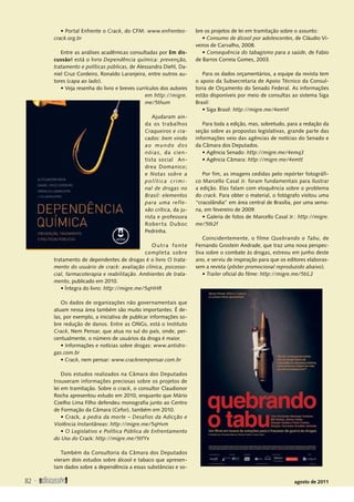 82 
agosto de 2011
• Portal Enfrente o Crack, do CFM: www.enfrenteo-
crack.org.br
Entre as análises acadêmicas consultadas por Em dis-
cussão! está o livro Dependência química: prevenção,
tratamento e políticas públicas, de Alessandra Diehl, Da-
niel Cruz Cordeiro, Ronaldo Laranjeira, entre outros au-
tores (capa ao lado).
• Veja resenha do livro e breves currículos dos autores
em http://migre.
me/5thum
Ajudaram ain-
da os trabalhos
Craqueiros e cra-
cados: bem vindo
ao mundo dos
nóias, da cien-
tista social An-
drea Domanico;
e Notas sobre a
política crimi-
nal de drogas no
Brasil: elementos
para uma refle-
xão crítica, da ju-
rista e professora
Roberta Duboc
­
Pedrinha.
Outra fonte
completa sobre
tratamento de dependentes de drogas é o livro O trata-
mento do usuário de crack: avaliação clínica, psicosso-
cial, farmacoterapia e reabilitação. Ambientes de trata-
mento, publicado em 2010.
• Íntegra do livro: http://migre.me/5qHHR
Os dados de organizações não governamentais que
atuam nessa área também são muito importantes. É de-
las, por exemplo, a iniciativa de publicar informações so-
bre redução de danos. Entre as ONGs, está o Instituto
Crack, Nem Pensar, que atua no sul do país, onde, per-
centualmente, o número de usuários da droga é maior.
• Informações e notícias sobre drogas: www.antidro-
gas.com.br
• Crack, nem pensar: www.cracknempensar.com.br
Dois estudos realizados na Câmara dos Deputados
trouxeram informações preciosas sobre os projetos de
lei em tramitação. Sobre o crack, o consultor Claudionor
Rocha apresentou estudo em 2010, enquanto que Mário
Coelho Lima Filho defendeu monografia junto ao Centro
de Formação da Câmara (Cefor), também em 2010.
• Crack, a pedra da morte – Desafios da Adicção e
Violência Instantâneas: http://migre.me/5qHvm
• O Legislativo e Política Pública de Enfrentamento
do Uso do Crack: http://migre.me/5tfYx
Também da Consultoria da Câmara dos Deputados
vieram dois estudos sobre álcool e tabaco que apresen-
tam dados sobre a dependência a essas substâncias e so-
bre os projetos de lei em tramitação sobre o assunto:
• Consumo de álcool por adolescentes, de Cláudio Vi-
veiros de Carvalho, 2008.
• Consequência do tabagismo para a saúde, de Fabio
de Barros Correia Gomes, 2003.
Para os dados orçamentários, a equipe da revista tem
o apoio da Subsecretaria de Apoio Técnico da Consul-
toria de Orçamento do Senado Federal. As informações
estão disponíveis por meio de consultas ao sistema Siga
Brasil:
• Siga Brasil: http://migre.me/4emVl
Para toda a edição, mas, sobretudo, para a redação da
seção sobre as propostas legislativas, grande parte das
informações veio das agências de notícias do Senado e
da Câmara dos Deputados.
• Agência Senado: http://migre.me/4emq3
• Agência Câmara: http://migre.me/4emtt
Por fim, as imagens cedidas pelo repórter fotográfi-
co Marcello Casal Jr. foram fundamentais para ilustrar
a edição. Elas falam com eloquência sobre o problema
do crack. Para obter o material, o fotógrafo visitou uma
“cracolândia” em área central de Brasília, por uma sema-
na, em fevereiro de 2009.
• Galeria de fotos de Marcello Casal Jr.: http://migre.
me/5tk2f
Coincidentemente, o filme Quebrando o Tabu, de
Fernando Grostein Andrade, que traz uma nova perspec-
tiva sobre o combate às drogas, estreou em junho deste
ano, e serviu de inspiração para que os editores elaboras-
sem a revista (pôster promocional reproduzido abaixo).
• Trailer oficial do filme: http://migre.me/5tiL2
SUMÁRIO
 