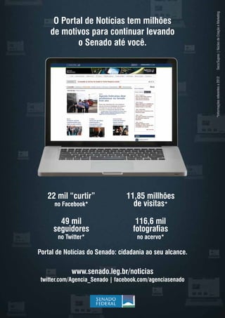 O Portal de Notícias tem milhões
de motivos para continuar levando
o Senado até você.
Portal de Notícias do Senado: cidadania ao seu alcance.
twitter.com/Agencia_Senado | facebook.com/agenciasenado
11,85 millhões
de visitas*
116,6 mil
fotografias
no acervo*
49 mil
seguidores
no Twitter*
22 mil “curtir”
no Facebook*
Secs/Supres|NúcleodeCriaçãoeMarketing*Informaçõesreferentesa2012
www.senado.leg.br/noticias
 