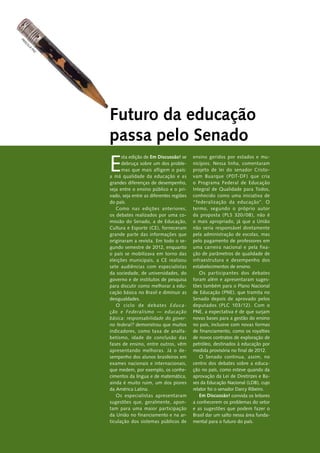 E
sta edição de Em Discussão! se
debruça sobre um dos proble-
mas que mais afligem o país:
a má qualidade da educação e as
grandes diferenças de desempenho,
seja entre o ensino público e o pri-
vado, seja entre as diferentes regiões
do país.
Como nas edições anteriores,
os debates realizados por uma co-
missão do Senado, a de Educação,
Cultura e Esporte (CE), forneceram
grande parte das informações que
originaram a revista. Em todo o se-
gundo semestre de 2012, enquanto
o país se mobilizava em torno das
eleições municipais, a CE realizou
sete audiências com especialistas
da sociedade, de universidades, do
governo e de institutos de pesquisa
para discutir como melhorar a edu-
cação básica no Brasil e diminuir as
­desigualdades.
O ciclo de debates Educa-
ção e Federalismo — educação
básica: responsabilidade do gover-
no federal? demonstrou que muitos
indicadores, como taxa de analfa-
betismo, idade de conclusão das
fases de ensino, entre outros, vêm
apresentando melhoras. Já o de-
sempenho dos alunos brasileiros em
exames nacionais e internacionais,
que medem, por exemplo, os conhe-
cimentos da língua e de matemática,
ainda é muito ruim, um dos piores
da América Latina.
Os especialistas apresentaram
sugestões que, geralmente, apon-
tam para uma maior participação
da União no financiamento e na ar-
ticulação dos sistemas públicos de
ensino geridos por estados e mu-
nicípios. Nessa linha, comentaram
projeto de lei do senador Cristo-
vam Buarque (PDT-DF) que cria
o Programa Federal de Educação
Integral de Qualidade para Todos,
conhecido como uma iniciativa de
“federalização da educação”. O
termo, segundo o próprio autor
da proposta (PLS 320/08), não é
o mais apropriado, já que a União
não seria responsável diretamente
pela administração de escolas, mas
pelo pagamento de professores em
uma carreira nacional e pela fixa-
ção de parâmetros de qualidade de
infraestrutura e desempenho dos
­estabelecimentos de ensino.
Os participantes dos debates
foram além e apresentaram suges-
tões também para o Plano Nacional
de Educação (PNE), que tramita no
Senado depois de aprovado pelos
deputados (PLC 103/12). Com o
PNE, a expectativa é de que surjam
novas bases para a gestão do ensino
no país, inclusive com novas formas
de financiamento, como os royalties
de novos contratos de exploração de
petróleo, destinados à educação por
medida provisória no final de 2012.
O Senado continua, assim, no
centro dos debates sobre a educa-
ção no país, como esteve quando da
aprovação da Lei de Diretrizes e Ba-
ses da Educação Nacional (LDB), cujo
relator foi o senador Darcy Ribeiro.
Em Discussão! convida os leitores
a conhecerem os problemas do setor
e as sugestões que podem fazer o
Brasil dar um salto nessa área funda-
mental para o futuro do país.
Futuro da educação
passa pelo Senado
Priscilla
pa
z
 