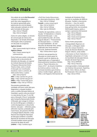 Saiba mais
Esta edição da revista Em Discussão!
começou a ser elaborada a
partir das notas taquigráficas e
do material apresentado pelos
palestrantes do ciclo de debates
sobre educação realizado em 2012
pela Comissão de Educação:
http://bit.ly/11fKa6W
http://bit.ly/Vw5gw5
Como em outras edições, os veículos
de comunicação da Câmara dos
Deputados e do Senado ofereceram
informações sobre as propostas
em discussão no Congresso:
Agência Senado
http://www.senado.leg.br/noticias
Agência Câmara
http://www.camara.leg.br/
camaranoticias
Outra fonte para avaliar a educação
brasileira são os documentos do
Ministério da Educação, em especial
do Instituto Nacional de Estudos
e Pesquisas Educacionais Anísio
Teixeira (Inep), como o estudo
A Educação nas Constituições
brasileiras: texto e contexto, de
Sofia Lerche Vieira, e outros:
http://bit.ly/Xjwt12
MEC — http://portal.mec.gov.br
Inep — http://portal.inep.gov.br/
FNDE — http://www.fnde.gov.br
Fundeb — http://bit.ly/TY0CGU
Documentos produzidos pela
sociedade civil foram muito úteis para
diagnosticar a situação brasileira,
como a cartilha Educação Pública de
Qualidade: quanto custa esse direito?
e a nota técnica Por que 7% do PIB
para a Educação é Pouco?, produzidas
pela Campanha Nacional pelo Direito
à Educação, que conjuga os esforços
de mais de 200 grupos e entidades; e
a série de programas e o documento
Destino: educação — diferentes países,
diferentes respostas, produzido pelo
Canal Futura, dos parceiros CNI/Sesi
e Fundação Roberto Marinho. União
Nacional dos Dirigentes Municipais
de Educação (Undime) e Conselho
Nacional de Secretários de Educação
(Consed) também reúnem grande
manancial de dados do setor:
Undime — http://undime.org.br
• Perfil dos Gastos Educacionais
nos Municípios Brasileiros, 2009
http://bit.ly/11fJWwB
Consed — www.consed.org.br
http://bit.ly/Vw567U
http://bit.ly/129Zsdq
http://glo.bo/WQYaOS
Trabalhos de especialistas, como os
estudos “O federalismo e o Sistema
Nacional de Educação — uma
oportunidade fecunda”, de Carlos
Augusto Abicalil, e “Financiamento
da educação básica — a divisão
de responsabilidades”, de José
Marcelino de Rezende Pinto, ambos
publicados pela revista Retratos
da Escola, ajudaram bastante:
http://www.esforce.org.br
Construir uma perspectiva da
educação em outros países foi
possível a partir de relatórios da
Organização para a Cooperação e
Desenvolvimento Econômico (OCDE),
como o “Report Education at a
Glance 2012”; do Anuário Estatístico
da América Latina e Caribe, da
Comissão Econômica para América
Latina e Caribe (Cepal), agência da
ONU, e do Programa Internacional de
Avaliação de Estudantes ­(Pisa),
que traz os resultados de 2009 em
65 países. Também o documento
Education — how the world’s
most improved school systems
keep getting better, da consultoria
McKinsey&Company, ajudou a
compor o panorama internacional:
http://bit.ly/X8uawa
http://bit.ly/YEN2tm
http://www.oecd.org/pisa/
http://bit.ly/14w3Jrf
Outras fontes pesquisadas:
• Desigualdades Regionais em
Educação: a defasagem idade/
série das crianças brasileiras,
estudo de Marcelo Medeiros e Luís
Felipe B. Oliveira, ainda inédito
• Municípios no Pacto Federativo —
fragilidades sobrepostas e O Custo
da Qualidade [da educação básica],
estudos de Daniel Tojera Cara
http://bit.ly/WfI9nW
http://bit.ly/14w3v3q
• Homogeneidade e Heterogeneidade
nos Sistemas Educacionais: Argentina,
Brasil, Chile e México, de Nora
Rut Krawczyk e Vera Lúcia Vieira
http://bit.ly/YiPIcb
A OCDE já
realizou cinco
edições do
Pisa (2000,
2003, 2006,
2009 e 2012),
mas ainda não
divulgou os
dados de 2012
82 
fevereiro de 2013
 