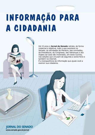 www.senado.gov.br/jornal
Há 15 anos o Jornal do Senado retrata, de forma
imparcial e objetiva, tudo o que acontece no
Senado. As atividades do Plenário, das comissões,
da Presidência, do Congresso, das lideranças e dos
órgãos da Casa são mostradas, em texto sucinto,
nas edições que circulam de segunda a sexta-feira e
também na internet.
É a transparência da informação que ajuda você a
exercer sua cidadania.
INFORMAÇÃO PARA
A CIDADANIA
 