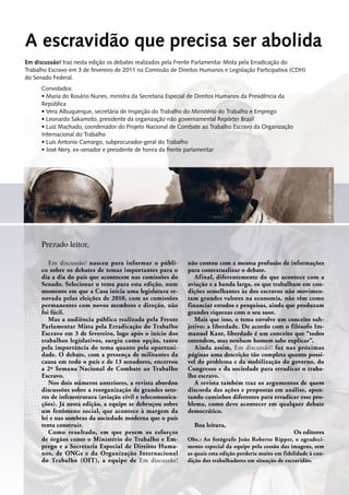 A escravidão que precisa ser abolida
Em discussão! nasceu para informar o públi-
co sobre os debates de temas importantes para o
dia a dia do país que acontecem nas comissões do
Senado. Selecionar o tema para esta edição, num
momento em que a Casa inicia uma legislatura re-
novada pelas eleições de 2010, com as comissões
permanentes com novos membros e direção, não
foi fácil.
Mas a audiência pública realizada pela Frente
Parlamentar Mista pela Erradicação do Trabalho
Escravo em 3 de fevereiro, logo após o início dos
trabalhos legislativos, surgiu como opção, tanto
pela importância do tema quanto pela oportuni-
dade. O debate, com a presença de militantes da
causa em todo o país e de 13 senadores, encerrou
a 2ª Semana Nacional de Combate ao Trabalho
­Escravo.
Nos dois números anteriores, a revista abordou
discussões sobre a reorganização de grandes seto-
res de infraestrutura (aviação civil e telecomunica-
ções). Já nesta edição, a equipe se debruçou sobre
um fenômeno social, que acontece à margem da
lei e nas sombras da sociedade moderna que o país
tenta construir.
Como resultado, em que pesem os esforços
de órgãos como o Ministério do Trabalho e Em-
prego e a Secretaria Especial de Direitos Huma-
nos, de ONGs e da Organização Internacional
do Trabalho (OIT), a equipe de Em discussão!
não contou com a mesma profusão de informações
para contextualizar o debate.
Afinal, diferentemente do que acontece com a
aviação e a banda larga, os que trabalham em con-
dições semelhantes às dos escravos não movimen-
tam grandes valores na economia, não têm como
financiar estudos e pesquisas, ainda que produzam
grandes riquezas com o seu suor.
Mais que isso, o tema envolve um conceito sub-
jetivo: a liberdade. De acordo com o filósofo Im-
manuel Kant, liberdade é um conceito que “todos
entendem, mas nenhum homem sabe explicar”.
Ainda assim, Em discussão! faz nas próximas
páginas uma descrição tão completa quanto possí-
vel do problema e da mobilização do governo, do
Congresso e da sociedade para erradicar o traba-
lho escravo.
A revista também traz os argumentos de quem
discorda das ações e propostas em análise, apon-
tando caminhos diferentes para erradicar esse pro-
blema, como deve acontecer em qualquer debate
democrático.
Boa leitura,
Os editores
Prezado leitor,
Em discussão! traz nesta edição os debates realizados pela Frente Parlamentar Mista pela Erradicação do
Trabalho Escravo em 3 de fevereiro de 2011 na Comissão de Direitos Humanos e Legislação Participativa (CDH)
do Senado Federal.
Convidados:
•	Maria do Rosário Nunes, ministra da Secretaria Especial de Direitos Humanos da Presidência da
República
•	Vera Albuquerque, secretária de Inspeção do Trabalho do Ministério do Trabalho e Emprego
•	Leonardo Sakamoto, presidente da organização não governamental Repórter Brasil
•	Luiz Machado, coordenador do Projeto Nacional de Combate ao Trabalho Escravo da Organização
Internacional do Trabalho
•	Luis Antonio Camargo, subprocurador-geral do Trabalho
•	José Nery, ex-senador e presidente de honra da frente parlamentar
Obs.: Ao fotógrafo João Roberto Ripper, o agradeci-
mento especial da equipe pela cessão das imagens, sem
as quais esta edição perderia muito em fidelidade à con-
dição dos trabalhadores em situação de escravidão.
J.R.Ripper /Imagens Humanas
 