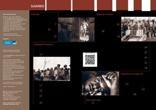 SUMÁRIOSUMÁRIO
Contexto
Trabalho escravo
resiste ao tempo
página
7
Trabalhador doméstico é um dos
mais vulneráveis página
10
Antes valiosos, os escravizados
de agora são descartáveis página
12
Realidade brasileira
Número de escravos pode ser
maior do que se imagina
página
14
Estado omisso e miséria estão na raiz do problema
página
17
Trabalho escravo não se limita à região Norte
página
18
Agronegócio concentra maioria dos casos
página
22
Perfil dos escravizados tem pobreza, analfabetismo
e trabalho infantil
página
24
Presidente: José Sarney (PMDB-AP)
1ª vice-presidente: Marta Suplicy (PT-SP)
2º vice-presidente: Wilson Santiago (PMDB-PB)
1º secretário: Cícero Lucena (PSDB-PB)
2º secretário: João Ribeiro (PR-TO)
3º secretário: João Vicente Claudino (PTB-PI)
4º secretário: Ciro Nogueira (PP-PI)
Suplentes de Secretário: Gilvam Borges
(PMDB-AP), João Durval (PDT-BA), Maria do
Carmo Alves (DEM-SE) e Vanessa Grazziotin
(PCdoB-AM)
Diretora-geral: Doris Peixoto
Secretária-geral da Mesa: Claudia Lyra
Mesa do Senado Federal
Expediente
Site: www.senado.gov.br/emdiscussao
E-mail: jornal@senado.gov.br
Tel.: 0800 61-2211
Fax: (61) 3303-3137
Praça dos Três Poderes, Ed. Anexo I
do Senado Federal, 20º andar –
70165-920 – Brasília (DF)
Impresso pela Secretaria Especial de
Editoração e Publicações - Seep
Diretor: Fernando Cesar Mesquita
Diretor de Jornalismo: Davi Emerich
A revista Em discussão! é editada pela Secretaria
Jornal do Senado
Diretor: Eduardo Leão (61) 3303-3333
Editores: João Carlos Teixeira e Thâmara Brasil
Reportagem: João Carlos Teixeira, Juliana Steck,
Silvio Burle e Thâmara Brasil
Diagramação: Bruno Bazílio e Priscilla Paz
Arte: Cássio Costa, Diego Jimenez e Priscilla Paz
Revisão: André Falcão, Fernanda Vidigal, Pedro
Pincer e Silvio Burle
Pesquisa de fotos: Ana Volpe, Bárbara Batista,
Braz Félix, Bruno Dantas e Leonardo Sá
Produção: Mauro Vergne
Tratamento de imagem: Edmilson Figueiredo e
Roberto Suguino
Circulação e atendimento ao leitor: Shirley
Velloso (61) 3303-3333
Capa: família de carvoeiros escravizados em
Minas Gerais. Foto de João Roberto Ripper
Tiragem: 1.800 exemplares
Ações de combate
Governo precisou de
25 anos para agir
página
32
Apenas 50% dos casos
denunciados são investigados
página
34
É preciso ir além da repressão e
prevenir o aliciamento página
42
Planos brasileiros de erradicação são elogiados internacionalmente
página
44
Mesmo sendo crime previsto no Código Penal, impunidade é a regra
página
47
Senadores divergem sobre penas e atuação dos fiscais
página
49
Cortes no Orçamento ameaçam estrutura de repressão
página
51
Senado e Câmara têm órgãos permanentes de combate
página
58
Propostas no Congresso
Votação da “segunda Lei
Áurea” sofre resistências
página
61
Para defensores, expropriação
significa nova abolição página
62
Ruralistas temem abusos no confisco
de terras página
68
Para saber mais
página
77
J.R.Ripper/Imagens Humanas
J.R.Ripper/Imagens Humanas
J.R.Ripper/Imagens Humanas
J.R.Ripper/Imagens Humanas
Veja e ouça mais em:
 