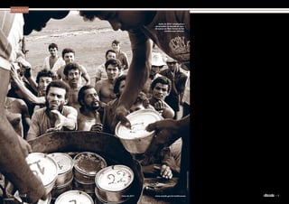 Embora o Brasil tenha reconhecido, em
1995, a existência do trabalho escravo
no país e prometido combatê-lo, hoje,
passados 123 anos da promulgação da Lei
Áurea, essa prática parece longe de acabar
Contexto
Trabalho escravo
resiste ao tempo
O
termo escravidão logo
traz à tona a imagem
do aprisionamento
e da venda de afri-
canos, forçados a trabalhar para
seus proprietários nas lavouras
ou nas casas. Essa foi a realida-
de do Brasil até o final do século
19, quando, por fim, a prática foi
considerada ilegal pela Lei Áurea,
de 13 de maio de 1888.
Mais de um século depois,
­porém, o Brasil e o mundo ainda
não podem dizer que estão livres
da escravidão. A Organização In-
ternacional do Trabalho (OIT)
estima que existam pelo menos
12,3 milhões de pessoas submeti-
das a trabalho forçado em todo o
mundo, e no mínimo 1,3 milhão
na América Latina.
Estudos já identificaram 122
produtos fabricados com o uso de
trabalho forçado ou infantil em
58 países diferentes. A OIT cal-
culou em US$ 31,7 bilhões os lu-
cros gerados pelo produto do tra-
balho escravo a cada ano, sendo
que metade disso fica em países
ricos, industrializados.
A mobilização internacional
para denunciar e combater o tra-
balho escravo começou quatro
décadas após a assinatura da Lei
Áurea. Com base nas observações
sobre as condições de trabalho em
diversos ­países, a OIT aprovou,
em 1930, a Convenção 29, que
pede a eliminação do trabalho
forçado ou ­obrigatório.
Mais tarde, em 1957, a Con-
venção 105 foi além, ao proibir,
nos países que assinaram o docu-
mento, “o uso de toda forma de
trabalho forçado ou obrigatório
como meio de coerção ou de edu-
cação política; como castigo por
expressão de opiniões políticas ou
ideológicas; como mobilização de
mão de obra; como medida disci-
plinar no trabalho; como punição
por participação em greves; ou
como medida de discriminação”.
O Brasil, que assina as conven-
ções, só reconheceu em 1995 que
brasileiros ainda eram submetidos
a trabalho escravo. Mesmo com
seguidas denúncias, foi preciso
que o país fosse processado junto
à Organização dos Estados Ame-
ricanos (OEA) para que se apare-
lhasse para combater o problema.
De acordo com a Comissão
Pastoral da Terra (CPT), entida-
de ligada à Conferência Nacional
dos Bispos do Brasil (CNBB) e
responsável pelas primeiras de-
núncias de trabalho escravo no
país, são escravizados a cada ano
pelo menos 25 mil trabalhadores,
muitos deles crianças ou adoles-
centes. Apesar dos esforços do go-
verno e de organizações não go-
vernamentais, faltam estimativas
J.R.Ripper/Imagens Humanas
Junho de 2010: trabalhadores
escravizados em fazenda de cana-
de-açúcar em Mato Grosso do Sul
recebem suas refeições

7www.senado.gov.br/emdiscussaomaio de 20116 
« SUMÁRIO
 