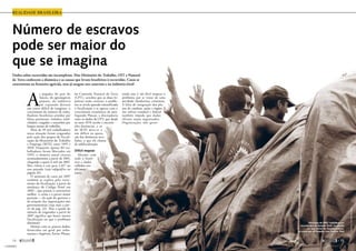 Número de escravos
pode ser maior do
que se imagina
Dados sobre escravidão são incompletos. Mas Ministério do Trabalho, OIT e Pastoral
da Terra conhecem a dinâmica e as causas que levam brasileiros à escravidão. Casos se
concentram na fronteira agrícola, mas já surgem nos canaviais e na indústria têxtil
realidade brasileira
A
s pegadas do país do
futuro, do agronegócio
pujante, da indústria
em expansão deixam
um rastro difícil de imaginar: o
crescimento do número de traba-
lhadores brasileiros atraídos por
falsas promessas, isolados, endi-
vidados, coagidos e exauridos por
longos turnos de trabalho.
Mais de 39 mil trabalhadores
nessa situação foram resgatados
pela ação dos grupos de fiscali-
zação do Ministério do Trabalho
e Emprego (MTE) entre 1995 e
2010. Enquanto apenas 84 tra-
balhadores foram libertados em
1995, o número anual cresceu
acentuadamente a partir de 2001,
chegando a quase 6 mil em 2007.
Mas voltou a cair para 2.617 no
ano passado (veja infográfico na
página 16).
O aumento de casos até 2007
também se explica pelo incre-
mento da fiscalização, a partir da
mudança do Código Penal em
2003 – que passou a caracterizar
melhor o crime e a prever maior
punição –, da ação do governo e
da atuação das organizações não
governamentais (veja mais a par-
tir da pág. 32). Mas a queda do
número de resgatados a partir de
2007 significa que houve menos
fiscalização ou que o problema
diminuiu?
Mesmo com os poucos dados,
fornecidos em geral por infor-
mantes e fugitivos, Xavier Plassat,
da Comissão Pastoral da Terra
(CPT), acredita que as duas hi-
póteses estão corretas: o proble-
ma se revela quando intensificada
a fiscalização e se agrava com o
crescimento econômico do país.
Segundo Plassat, a discrepância
entre os dados da CPT, que desde
os anos 1970 recebe e encami-
nha denúncias, e os
do MTE deve-se a
um déficit na apura-
ção das denúncias rece-
bidas, o que ele chama
de subfiscalização.
Difícil mapear
Mesmo com
todo o histó-
rico e dados
colhidos nos
últimos
anos,
ainda não é tão fácil mapear o
problema por se tratar de uma
atividade clandestina, criminosa.
A falta de integração dos pla-
nos de combate, ações e órgãos
nas esferas estadual e federal
também impede que dados
oficiais sejam organizados.
Organizações não gover-
J.R.Ripper /Imagens Humanas
Dezembro de 2001: trabalhadores
escravizados da fazenda Tuerê, localizada
em uma vicinal da Transamazônica,
no município de Senador José Porfírio, Pará
14 
maio de 2011 
15
15
« SUMÁRIO
 