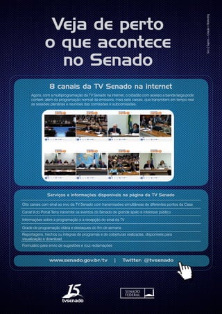 www.senado.gov.br/tv | Twitter: @tvsenado
Secs|Supres–CriaçãoeMarketing
1
Veja de perto
o que acontece
no Senado
8 canais da TV Senado na internet
Agora, com a multiprogramação da TV Senado na internet, o cidadão com acesso a banda larga pode
conferir, além da programação normal da emissora, mais sete canais, que transmitem em tempo real
as sessões plenárias e reuniões das comissões e subcomissões.
Serviços e informações disponíveis na página da TV Senado
Oito canais com sinal ao vivo da TV Senado com transmissões simultâneas de diferentes pontos da Casa
Canal 9 do Portal Terra transmite os eventos do Senado de grande apelo e interesse público
Informações sobre a programação e a recepção do sinal da TV
Grade de programação diária e destaques do fim de semana
Reportagens, trechos ou íntegras de programas e de coberturas realizadas, disponíveis para
visualização e download
Formulário para envio de sugestões e (ou) reclamações
 