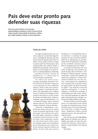 Em lugar do belicismo tão caro a di-
versos países com pretensões hegemô-
nicas, a estratégia de dissuasão tem sido
historicamente adotada pelo Brasil na
defesa. Nossa política externa sempre
se pautou pela não intervenção e pela
solução pacífica dos conflitos. Porém, a
descoberta das grandes reservas de pe-
tróleo no pré-sal amplia os recursos na-
turais e as potencialidades já conhecidas
— grandeza territorial, riquezas da
Amazônia etc. — e coloca o país na
mira de interesses inquietantes.
Foi sobre esse cenário que a
Comissão de Relações Exteriores e De-
fesa Nacional do Senado se debruçou
no ano passado em cinco audiências
públicas. Pode-se dizer que é pratica-
mente unânime a conclusão dos sena-
dores e dos especialistas civis e militares
de que a tradicional estratégia de dis-
suasão só será eficaz se o país se dotar
de estrutura de defesa forte, moderna e
integrada, capaz de desestimular e, em
um segundo estágio, repelir eventuais
ataques externos. Em outras palavras,
é preciso fortalecer as Forças Armadas.
Conforme os debatedores, o po-
tencial das reservas do pré-sal colocou
o país em posição importante na área
da energia, eixo tradicional de confli-
tos entre nações, expondo-o a cobiças
e pressões externas inclusive no cam-
po militar. Para o diplomata e profes-
sor João Paulo Soares Alsina Junior,
por exemplo, apenas essa circunstância
seria suficiente para que o Brasil con-
ferisse atenção especial à política de
defesa. Foi dito ainda que é preciso
considerar os 7 mil quilômetros de fai-
xa litorânea e a extensão do espaço
marítimo em que o Brasil tem domínio,
difícil de ser vigiado pela sua grandio-
sidade: 963 mil quilômetros quadrados
de zona econômica exclusiva, que po-
dem ser ampliados para 4,5 milhões.
A situação da Amazônia não seria
menos complicada. Por concentrar um
quinto da água doce do Planeta e 15%
de todas as espécies vegetais e animais
conhecidas, o potencial econômico da
região não é pequeno. A cobiça inter-
nacional também não. Por esse mo-
tivo, a preocupação dos debatedores
com a presença de um grande número
de organizações não governamentais
na região — que estariam a serviço de
interesses estrangeiros — e as terras
indígenas. A pretexto de proteger as
comunidades que nelas vivem, afirma-
ram, essas áreas poderiam ser objeto de
ações internacionais para restringir a so-
berania do Estado brasileiro sobre elas.
O tema da defesa nacional também
passa a ter importância maior diante
do papel de protagonista que o Brasil
reivindica para si no cenário internacio-
nal. Como disse o senador Fernando
Collor, “diplomacia e defesa nacional
andam pari passu, uma não pode pres-
cindir da outra”.
Este número da revista Em discus-
são! analisa em detalhes essa nova re-
alidade, que impõe um custo alto, prin-
cipalmente financeiro. Resta saber o
quanto a nação brasileira está disposta
a pagar.
Boa leitura!
Carta ao Leitor
País deve estar pronto para
defender suas riquezas
Dono de vasto território e com enormes
potencialidades econômicas, Brasil se torna alvo de
cobiça mundial. Necessidade de fortalecer a defesa
para repelir qualquer ameaça se torna imperativa
JOANAFRANCA/STOCK.XCHNG
 