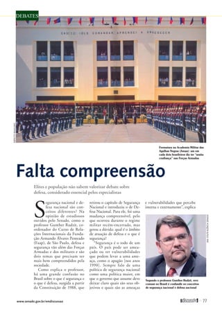 Formatura na Academia Militar das
Agulhas Negras (Aman): um em
cada dois brasileiros diz ter “muita
confiança” nas Forças Armadas
DEBATES
Falta compreensão
Elites e população não sabem valorizar debate sobre
defesa, considerado essencial pelos especialistas
EXÉRCITOBRASILEIRO
ANAVOLPE/AGÊNCIASENADO
S
egurança nacional e de-
fesa nacional são con-
ceitos diferentes? Na
opinião de estudiosos
ouvidos pelo Senado, como o
professor Gunther Rudzit, co-
ordenador do Curso de Rela-
ções Internacionais da Funda-
ção Armando Álvares Penteado
(Faap), de São Paulo, defesa e
segurança vão além das Forças
Armadas e dos militares e são
dois temas que precisam ser
mais bem compreendidos pela
sociedade.
Como explica o professor,
há uma grande confusão no
Brasil sobre o que é segurança e
o que é defesa, surgida a partir
da Constituição de 1988, que
retirou o capítulo de Segurança
Nacional e introduziu o de De-
fesa Nacional. Para ele, foi uma
mudança compreensível, pelo
que ocorreu durante o regime
militar recém-encerrado, mas
gerou a dúvida: qual é o âmbito
de atuação de defesa e o que é
segurança?
“Segurança é o todo de um
país. O país pode ser amea-
çado ou ter vulnerabilidades
que podem levar a uma ame-
aça, como o apagão [nos anos
1990]. Sempre falo de uma
política de segurança nacional
como uma política maior, em
que o governo que assume deve
deixar claro quais são seus ob-
jetivos e quais são as ameaças
e vulnerabilidades que percebe
interna e externamente”, explica
Segundo o professor Gunther Rudzit, erro
comum no Brasil é confundir os conceitos
de segurança nacional e defesa nacional
www.senado.gov.br/emdiscussao 
77
 