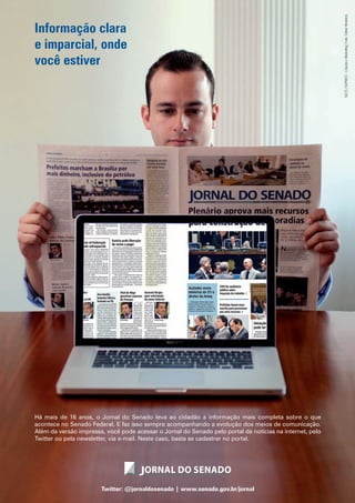 Informação clara
e imparcial, onde
você estiver
Há mais de 16 anos, o Jornal do Senado leva ao cidadão a informação mais completa sobre o que
acontece no Senado Federal. E faz isso sempre acompanhando a evolução dos meios de comunicação.
Além da versão impressa, você pode acessar o Jornal do Senado pelo portal de notícias na internet, pelo
Twitter ou pela newsletter, via e-mail. Neste caso, basta se cadastrar no portal.
Twitter: @jornaldosenado | www.senado.gov.br/jornal
SECS|SUPRES–CriaçãoeMarketing|Foto:CléberMedeiros
 