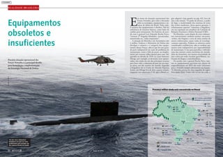 REALIDADE BRASILEIRA
Equipamentos
obsoletos e
insuficientes
Precária situação operacional das
Forças Armadas é o principal desafio
para formulação e implementação
da Estratégia Nacional de Defesa
E
m torno da situação operacional das
Forças Armadas, gira toda a discussão
sobre as estratégias, equipamentos e sis-
temas de defesa do Brasil. Falta tudo.
A maioria dos equipamentos é obsoleta. Não há
suficiência de insumos básicos, como balas de
canhão para treinamento. No Exército, de acor-
do com o general Luiz Eduardo Rocha Paiva,
“existem 27 brigadas blindadas, mecanizadas,
motorizadas etc., todas inoperantes”.
A situação da Marinha e da Aeronáutica não
é melhor. Embora o Ministério da Defesa não
divulgue o número e a categoria dos equipa-
mentos dessas Forças, sabe-se que há uma gran-
de parte indisponível em razão de problemas de
manutenção, como a falta de peças, ou simples-
mente por estarem velhos demais para voar. Ad-
quiridos na década de 1970, os caças franceses
Mirage, por exemplo, já deveriam estar aposen-
tados, mas ainda são um dos principais recursos
para fazer valer a soberania do país em seu espa-
ço aéreo, um dos maiores do mundo. Segundo
o brigadeiro do ar Carlos de Almeida Baptista
Junior, um Mirage leva de dois a quatro mísseis,
enquanto um americano F-18, que o Brasil co-
gita adquirir (veja quadro na pág. 62), leva de
oito a dez mísseis. “O poder de alcance, o poder
de fogo, a modernidade dos sistemas de arma
dos aviões modernos, dessa quarta geração, é
infinitamente superior”, lamentou o brigadeiro,
em sua exposição aos senadores da Comissão de
Relações Exteriores e Defesa Nacional (CRE).
Na Marinha, o país dispõe de cinco submari-
nos convencionais, nenhum nuclear, um porta-
-aviões, oito fragatas e cerca de meia centena de
outras embarcações, quase todas já tecnologi-
camente superadas. Embora os números sejam
considerados confidenciais, sabe-se também que
muitas estão indisponíveis por impossibilidade
de manutenção. E isso para patrulhar e defender
uma das maiores costas marítimas do mundo,
além da Amazônia, um imenso emaranhado de
rios e selva por onde circulam guerrilheiros, tra-
ficantes de drogas e contrabandistas.
De acordo com o general Rocha Paiva, mes-
mo os equipamentos previstos nos planos de
reaparelhamento até 2025 não serão suficientes
para a Armada cumprir plenamente sua função.
“A Marinha precisa de uma esquadra de super-
fície muito forte. Como não vai ter tão cedo, a
Presença militar ainda está concentrada no litoral
Reposicionar melhor as tropas é uma das metas da Estratégia Nacional de Defesa
Fonte: MinistériodaDefesa
CMP
7oDN
VI Comar
CMSE
8oDN
IV Comar
CMA
9oDN
VII Comar
Manaus
» Comando militar
» Distrito naval
» Comando aéreo
Belém
Natal
Recife
Salvador
Brasília
Ladário
Campo Grande Rio de Janeiro
São Paulo
Rio Grande
Porto Alegre
CML
1oDN
III Comar
5oDN
6oDN
3oDN
2oDN
CMS
V Comar
CMNE
II Comar
4oDN
I Comar
CMO
são 37 pelotões e destacamentos
de fronteira na região amazônica
Um dos cinco submarinos
brasileiros em ação na costa:
insuficientes para proteger um
dos maiores litorais do mundo
MARINHADOBRASIL
março de 2012 www.senado.gov.br/emdiscussao50 
 