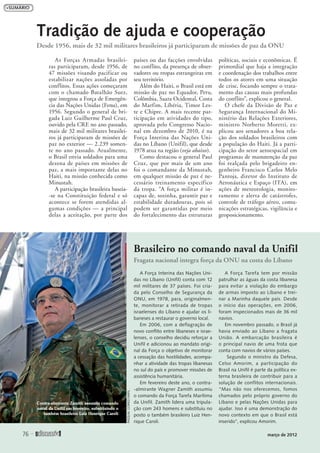 As Forças Armadas brasilei-
ras participaram, desde 1956, de
47 missões visando pacificar ou
estabilizar nações assoladas por
conflitos. Essas ações começaram
com o chamado Batalhão Suez,
que integrou a Força de Emergên-
cia das Nações Unidas (Fenu), em
1956. Segundo o general de bri-
gada Luiz Guilherme Paul Cruz,
ouvido pela CRE no ano passado,
mais de 32 mil militares brasilei-
ros já participaram de missões de
paz no exterior — 2.239 somen-
te no ano passado. Atualmente,
o Brasil envia soldados para uma
dezena de países em missões de
paz, a mais importante delas no
Haiti, na missão conhecida como
Minustah.
A participação brasileira baseia-
-se na Constituição federal e só
acontece se forem atendidas al-
gumas condições — a principal
delas a aceitação, por parte dos
países ou das facções envolvidas
no conflito, da presença de obser-
vadores ou tropas estrangeiras em
seu território.
Além do Haiti, o Brasil está em
missão de paz no Equador, Peru,
Colômbia, Saara Ocidental, Costa
do Marfim, Líbéria, Timor Les-
te e Chipre. A mais recente par-
ticipação em atividades do tipo,
aprovada pelo Congresso Nacio-
nal em dezembro de 2010, é na
Força Interina das Nações Uni-
das no Líbano (Unifil), que desde
1978 atua na região (veja abaixo).
Como destacou o general Paul
Cruz, que por mais de um ano
foi o comandante da Minustah,
em qualquer missão de paz é ne-
cessário treinamento específico
da tropa. “A força militar é in-
capaz de, sozinha, garantir paz e
estabilidade duradouras, pois só
podem ser garantidas por meio
do fortalecimento das estruturas
políticas, sociais e econômicas. É
primordial que haja a integração
e coordenação dos trabalhos entre
todos os atores em uma situação
de crise, focando sempre o trata-
mento das causas mais profundas
do conflito”, explicou o general.
O chefe da Divisão de Paz e
Segurança Internacional do Mi-
nistério das Relações Exteriores,
ministro Norberto Moretti, ex-
plicou aos senadores a boa rela-
ção dos soldados brasileiros com
a população do Haiti. Já a parti-
cipação do setor aeroespacial em
programas de manutenção da paz
foi realçada pelo brigadeiro en-
genheiro Francisco Carlos Melo
Pantoja, diretor do Instituto de
Aeronáutica e Espaço (ITA), em
ações de meteorologia, monito-
ramento e alerta de catástrofes,
controle de tráfego aéreo, comu-
nicações estratégicas, vigilância e
geoposicionamento.
Tradição de ajuda e cooperação
Desde 1956, mais de 32 mil militares brasileiros já participaram de missões de paz da ONU
A Força Interina das Nações Uni-
das no Líbano (Unifil) conta com 12
mil militares de 37 países. Foi cria-
da pelo Conselho de Segurança da
ONU, em 1978, para, originalmen-
te, monitorar a retirada de tropas
israelenses do Líbano e ajudar os li-
baneses a restaurar o governo local.
Em 2006, com a deflagração de
novo conflito entre libaneses e israe-
lenses, o conselho decidiu reforçar a
Unifil e adicionou ao mandato origi-
nal da Força o objetivo de monitorar
a cessação das hostilidades, acompa-
nhar a atividade das tropas libanesas
no sul do país e promover missões de
assistência humanitária.
Em fevereiro deste ano, o contra-
-almirante Wagner Zamith assumiu
o comando da Força Tarefa Marítima
da Unifil. Zamith lidera uma tripula-
ção com 243 homens e substituiu no
posto o também brasileiro Luiz Hen-
rique Caroli.
A Força Tarefa tem por missão
patrulhar as águas da costa libanesa
para evitar a violação do embargo
de armas imposto ao Líbano e trei-
nar a Marinha daquele país. Desde
o início das operações, em 2006,
foram inspecionados mais de 36 mil
navios.
Em novembro passado, o Brasil já
havia enviado ao Líbano a fragata
União. A embarcação brasileira é
o principal navio de uma frota que
conta com navios de vários países.
Segundo o ministro da Defesa,
Celso Amorim, a participação do
Brasil na Unifil é parte da política ex-
terna brasileira de contribuir para a
solução de conflitos internacionais.
“Mas não nos oferecemos, fomos
chamados pelo próprio governo do
Líbano e pelas Nações Unidas para
ajudar. Isso é uma demonstração do
novo contexto em que o Brasil está
inserido”, explicou Amorim.
Brasileiro no comando naval da Unifil
Fragata nacional integra força da ONU na costa do Líbano
Contra-almirante Zamith assumiu comando
naval da Unifil em fevereiro, substituindo o
também brasileiro Luiz Henrique Caroli
PASQUALGORRIZ/UNIFIL
76 
março de 2012
 