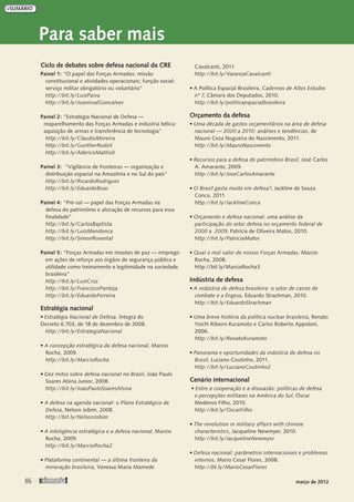 Para saber mais
Ciclo de debates sobre defesa nacional da CRE
Painel 1: “O papel das Forças Armadas: missão
constitucional e atividades operacionais; função social:
serviço militar obrigatório ou voluntário”
http://bit.ly/LuizPaiva
http://bit.ly/JoanisvalGoncalves
Painel 2: “Estratégia Nacional de Defesa —
reaparelhamento das Forças Armadas e indústria bélica:
aquisição de armas e transferência de tecnologia”
http://bit.ly/ClaudioMoreira
http://bit.ly/GuntherRudzit
http://bit.ly/AdericoMattioli
Painel 3: “Vigilância de fronteiras — organização e
distribuição espacial na Amazônia e no Sul do país”
http://bit.ly/RicardoRodrigues
http://bit.ly/EduardoBoas
Painel 4: “Pré-sal — papel das Forças Armadas na
defesa do patrimônio e alocação de recursos para essa
finalidade”
http://bit.ly/CarlosBaptista
http://bit.ly/LuizMendonca
http://bit.ly/SimonRosental
Painel 5: “Forças Armadas em missões de paz — emprego
em ações de reforço aos órgãos de segurança pública e
utilidade como treinamento e legitimidade na sociedade
brasileira”
http://bit.ly/LuizCruz
http://bit.ly/FranciscoPantoja
http://bit.ly/EduardoFerreira
Estratégia nacional
• Estratégia Nacional de Defesa. Íntegra do
Decreto 6.703, de 18 de dezembro de 2008.
http://bit.ly/EstrategiaNacional
• A concepção estratégica da defesa nacional, Marcio
Rocha, 2009.
http://bit.ly/MarcioRocha
• Dez mitos sobre defesa nacional no Brasil, João Paulo
Soares Alsina Junior, 2008.
http://bit.ly/JoaoPauloSoaresAlsina
• A defesa na agenda nacional: o Plano Estratégico de
Defesa, Nelson Jobim, 2008.
http://bit.ly/NelsonJobim
• A inteligência estratégica e a defesa nacional, Marcio
Rocha, 2009.
http://bit.ly/MarcioRocha2
• Plataforma continental — a última fronteira da
mineração brasileira, Vanessa Maria Mamede
Cavalcanti, 2011.
http://bit.ly/VanessaCavalcanti
• A Política Espacial Brasileira, Cadernos de Altos Estudos
nº 7, Câmara dos Deputados, 2010.
http://bit.ly/politicaespacialbrasileira
Orçamento da defesa
• Uma década de gastos orçamentários na área de defesa
nacional — 2000 a 2010: análises e tendências, de
Mauro Ceza Nogueira do Nascimento, 2011.
http://bit.ly/MauroNascimento
• Recursos para a defesa do patrimônio Brasil, José Carlos
A. Amarante, 2009.
http://bit.ly/JoseCarlosAmarante
• O Brasil gasta muito em defesa?, Jackline de Souza
Conca, 2011.
http://bit.ly/JacklineConca
• Orçamento e defesa nacional: uma análise da
participação do setor defesa no orçamento federal de
2000 a 2009, Patrícia de Oliveira Matos, 2010.
http://bit.ly/PatriciaMatos
• Qual o real valor de nossas Forças Armadas. Marcio
Rocha, 2008.
http://bit.ly/MarcioRocha3
Indústria de defesa
• A indústria de defesa brasileira: o setor de carros de
combate e a Engesa, Eduardo Strachman, 2010.
http://bit.ly/EduardoStrachman
• Uma breve história da política nuclear brasileira, Renato
Yoichi Ribeiro Kuramoto e Carlos Roberto Appoloni,
2006.
http://bit.ly/RenatoKuramoto
• Panorama e oportunidades da indústria de defesa no
Brasil, Luciano Coutinho, 2011.
http://bit.ly/LucianoCoutinho2
Cenário internacional
• Entre a cooperação e a dissuasão: políticas de defesa
e percepções militares na América do Sul, Oscar
Medeiros Filho, 2010.
http://bit.ly/OscarFilho
• The revolution in military affairs with chinese
characteristics, Jacqueline Newmyer, 2010.
http://bit.ly/JacquelineNewmyer
• Defesa nacional: parâmetros internacionais e problemas
internos, Mario Cesar Flores, 2008.
http://bt.ly/MarioCesarFlores
86 
março de 2012
 