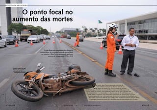 O ponto focal no 
aumento das mortes 
Se não fosse pelo crescimento dos óbitos de 
motociclistas, já a principal causa da mortalidade 
no trânsito, o Brasil teria apresentado queda no 
número de vítimas entre 1996 e 2010 
realidade brasileira 
Acidente na Praça dos Três 
Poderes: país é o quinto no 
ranking mundial de mortos 
em acidentes de trânsito 
José Cruz/Agência Senado 
Em quinze anos, foram registradas em torno de 
meio milhão de mortes nos diversos tipos de aci-dentes 
de trânsito. Em 2010, o sistema do Ministé-rio 
da Saúde para classificar as causas de óbitos no país contabilizou perto de 
41 mil mortes no trânsito, com tendência a superar, já em 2015, o grande vilão 
da violência letal — os homicídios —, hoje na casa de 50 mil vítimas ao ano. 
Desde 2009, os acidentes com motocicletas superaram em vítimas fatais os atrope-lamentos, 
passando a ser a principal causa das mortes no trânsito. As fatalidades sobre 
duas rodas aumentaram 846,5% entre 1996 e 2010. Predominantemente homens (89%), 
as principais vítimas são jovens (40% dos óbitos estão na faixa etária de 20 a 29 anos). 
16  novembro de 2012 www.senado.leg.br/emdiscussao  17 
 