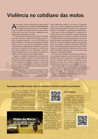 Violência no cotidiano das motos 
Assim que o tema da segurança de motociclistas 
foi escolhido para esta edição de Em Discussão! , 
os fotógrafos do Senado foram às ruas registrar 
cenas do cotidiano do trânsito. Por se tratar de um even-to 
tão comum nas ruas de Brasília, imaginávamos que 
Reportagem da Rádio Senado sobre motociclistas é finalista de prêmio de jornalismo 
A série de reportagens "Globo da 
Morte: os perigos do trânsito para os 
motociclistas", da Rádio Senado, está 
entre os cinco finalistas do 19º Prêmio 
CNT de Jornalismo. 
A série, que foi ao ar de 13 a 17 
de agosto, trata de quem tem a mo-tocicleta 
como ganha-pão, lazer ou 
alternativa econômica de transporte. 
Os cinco episódios da série abordam 
temas como mortes de motociclistas, 
condições de trabalho e má formação 
dos condutores, e 
apresentam pro-postas 
para me-lhorar 
a segurança 
no trânsito. 
“A Rádio Se-nado 
é a única 
emissora públi-ca 
finalista, com emissoras privadas 
de São Paulo, parte especializada em 
trânsito. Como jornalista, cumprimen-to 
a equipe e considero a classificação 
uma vitória”, declarou a se-nadora 
Ana Amélia. 
Roberto Fragoso, Ro-drigo 
Resende, André Me-nezes, 
Josevaldo Souza e 
Jefferson Dalmoro são os 
responsáveis pela série. 
Cada episódio tem 10 
minutos de duração. A série 
pode ser ouvida em http:// 
bit.ly/globodamorte, ou por 
meio do QR Code acima. 
flagraríamos um acidente com moto. 
Só não pensávamos que seria tão próximo da redação 
da revista, que fica no prédio de 28 andares que com-põe 
o Congresso Nacional. A cerca de 100 metros, na 
frente do Palácio do Planalto, um motociclista foi atingi-do 
por um carro e sua moto ficou atravessada na pista, 
congestionando a Esplanada dos Ministérios nas primei-ras 
horas da manhã de 24 de outubro (a foto de José 
Cruz está nas páginas 16 e 17). Felizmente, o condutor, 
Freitas Rodrigues Neto, sofreu apenas escoriações no 
abdômen e foi encaminhado ao Hospital de Base. 
Registrar o cotidiano da motocicleta nas cidades bra-sileiras 
hoje é registrar a violência. Os motoclistas já são 
as maiores vítimas do trânsito nacional, que mata mais 
de 40 mil pessoas por ano. E a situação é ainda mais 
grave no interior, especialmente do Norte e do Nordes-te, 
que já registram taxas de mortos e feridos superiores 
às das grandes metrópoles. 
Atenta ao problema, a Comissão de Assuntos Sociais 
(CAS) resolveu promover dois grandes debates (uma 
audiência pública em maio e um seminário em setem-bro) 
para analisar a realidade dos motociclistas e tentar 
buscar saídas para melhorar o seu futuro. A esperança 
é que, com a ação do Legislativo, sejam garantidos mais 
recursos para a educação no trânsito e novas regras para 
melhorar a fiscalização e a segurança dos motociclistas. 
Mais que um meio de transporte, o Senado está li-dando 
com um setor econômico. A grande adesão da 
população brasileira às motos nos últimos anos (já são 
19 milhões delas nas ruas do país) ofereceu a um contin-gente 
de pessoas (principalmente homens jovens e das 
classes D e E) oportunidades de trabalho, que possibili-taram, 
por exemplo, a expansão dos serviços delivery 24 
horas, a locomoção de profissionais liberais que realizam 
serviços em locais diferentes (eletricista, chaveiro, enca-nador, 
manobrista, segurança etc.) e os mais conhecidos 
do grupo, os chamados motoboys. 
Por serem uma novidade no já estressante trânsito ur-bano, 
ocupando espaços que antes pareciam vagos, os 
motoboys logo foram associados a um comportamento 
de risco no trânsito. Porém, como o cotidiano e as es-tatísticas 
mostram, são as maiores vítimas da falta de 
planejamento e preparo para a nova realidade das ruas. 
Nas próximas páginas, a revista apresenta esse confli-to 
diário e mostra o que motociclistas, governo e Senado 
estão fazendo para tentar aliviar o custo das mortes e 
feridos no trânsito, que, de acordo com estimativas, 
consomem mais de R$ 13 bilhões por ano, além de com-prometer 
o próprio futuro do país. 
Na TV Senado 
O programa Repórter Se-nado 
produziu a série de re-portagens 
"Guerra no Trânsi-to". 
Foram ouvidos especialis-tas, 
sobreviventes e familiares 
de vítimas do trânsito. As ma-térias 
fazem uma análise sobre 
as prováveis causas da situa-ção 
caótica do tráfego brasi-leiro, 
como o aumento do nú-mero 
de veículos, com suges-tões 
de medidas 
para humanizar o 
trânsito no país. 
A série pode ser 
assistida na pági-na 
da TV Senado 
em http://bit.ly/ 
guerranotransito 
ou pelo QR Code 
ao lado. 
 
