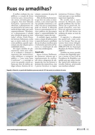 Ruas ou armadilhas? 
A melhor condição das vias 
públicas e a criação de faixas 
exclusivas para motociclistas 
são outras reivindicações da 
categoria. Para José Eduardo 
Gonçalves, representante da 
Abraciclo, o planejamento viá-rio 
precisa levar em conta o seg-mento 
de duas rodas, que cresce 
exponencialmente. “Atualmen-te, 
o planejamento é voltado 
para veículos de quatro ou mais 
rodas”, afirma. Gisele Flores, 
do Instituto Sobremotos, avalia 
que as motos ainda são vistas 
como problema, quando repre-sentam 
uma das soluções para a 
mobilidade urbana. 
Ela sugere medidas de pla-nejamento 
viário para redu-zir 
os acidentes e aumentar a 
segurança dos motociclistas, 
como melhorar o transporte 
público — “caro, ruim, lento 
e ineficiente” — e restringir os 
carros nos grandes centros ur-banos 
por meio de rodízio, pe-dágio 
urbano, horários de cir-culação 
e aumento do preço de 
­estacionamentos. 
Além da falta de planejamen-to 
que leve em conta as moto-cicletas, 
a má conservação das 
vias prejudica motoristas e veí-culos, 
mas para os motociclistas 
pode ser mortal. A Abraciclo 
acusa as concessionárias de ser-viços 
públicos de descumprir 
regras e responsabilidades de 
conservação e reparo das ruas. 
A entidade sugere medidas 
como a criação de políticas para 
o reparo de buracos; a proibição 
do uso de placas metálicas para 
o fechamento provisório de bu-racos; 
e a sinalização de solo 
com tinta antiderrapante. 
Guard-rails 
Maria Cristina Hoffmann, 
do Denatran, informa que a 
regulamentação da sinaliza-ção 
viária e programas de ade-quação 
das vias vão favorecer a 
proteção dos motociclistas, mas 
é preciso fortalecer os órgãos 
­normativos 
(Contran e Dena-tran) 
para que as suas medidas 
sejam mais respeitadas. 
De acordo com o repre-sentante 
da Abraciclo, outro 
grande problema das vias bra-sileiras 
são os guard-rails. Se-gundo 
Gonçalves, essas bar-reiras 
de segurança provocam 
mais de 15% das mortes em 
acidentes de motos, ao invés de 
­preveni- 
las. 
A sugestão é a adequação 
dos guard-rails, como acon-tece 
na Europa. Para isso, ga-rantem, 
basta tornar obrigató-rio 
o cumprimento da norma 
NBR-6971/99 da Associação 
Brasileira de Normas Técnicas 
(ABNT). 
Também em março passado, 
a Câmara dos Deputados apro-vou 
e enviou à Casa Civil da 
Presidência da República um 
pedido para que sejam instala-dos 
“guard-rails modernos nas 
estradas federais, priorizando 
suas interfaces urbanas”. 
Segundo a Abraciclo, os guard-rails brasileiros provocam mais de 15% das mortes em acidentes de motos 
Julien Pereira 
Propostas 
www.senado.leg.br/emdiscussao  69 
 