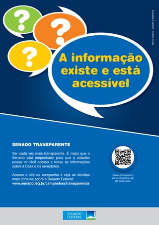 A informação 
existe e está 
acessível 
SENADO TRANSPARENTE 
Ser cada vez mais transparente. É nisso que o 
Senado está empenhado para que o cidadão 
possa ter fácil acesso a todas as informações 
sobre a Casa e os senadores. 
Acesse o site da campanha e veja as dúvidas 
mais comuns sobre o Senado Federal: 
www.senado.leg.br/campanhas/transparencia 
Secs | Supres – Criação e Marketing 
Acesse diretamente o 
site da campanha pelo 
QR-Code acima. 
