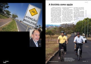 Há 16 anos, o Código
de Trânsito Brasileiro (Lei
9.503/1997), aprovado pelo
Congresso Nacional e sanciona-
do pelo então presidente Fernan-
do Henrique Cardoso, determi-
nou: os veículos grandes serão
sempre responsáveis pela segu-
rança dos menores; os motori-
zados, pelos não motorizados; e
todos juntos, pelos pedestres.
A PNMU, que entrou em
vigor 15 anos mais tarde, fez
coro com o código ao estabele-
cer, nas diretrizes, que os mo-
dos de transporte não motori-
zados têm prioridade sobre os
­motorizados.
No entanto, dados do Insti-
tuto Sangari sobre acidentes no
trânsito, apresentados no estu-
do Mapa da Violência 2012,
revelam outra escala de valo-
res. De acordo com o estudo,
de 1996 a 2010, aconteceram
518.500 mortes no trânsito no
Brasil. Dessas, 202 mil (39%)
foram de pedestres.
Com a intenção de contribuir
para, enfim, mudar essa reali-
dade, o senador Inácio Arruda
(PCdoB-CE) propõe incluir na
Constituição a responsabilidade
comum da União, dos estados e
dos municípios quanto à segu-
rança e ao conforto dos pedes-
tres e ciclistas (PEC 24/2011).
Para o senador, a priorida-
de dada ao longo das décadas a
carros e motos, em detrimento
do transporte público e da cir-
culação de pedestres e ciclistas,
explica em grande medida “o
caos em que se transformaram
nossas ruas e estradas”. Aprova-
da na CCJ em outubro, a PEC
segue agora para dois turnos de
votação no Plenário do Senado
antes de ser enviada à Câmara
dos Deputados.
A PNMU dá prioridade aos
modos de transportes não mo-
torizados sobre os motorizados.
O senador Randolfe Rodrigues
(PSOL-AP), porém, considera
que a lei deve ser mais específica
para estimular o transporte por
bicicletas e, por isso, apresentou
um projeto (PLS 262/2013) que
obriga os municípios a implanta-
rem um “sistema cicloviário”.
O sistema inclui ciclovias, ci-
clofaixas, semáforos, estaciona-
mentos, sinalização e bicicletas
públicas de uso compartilhado
— que poderão ser utilizadas
por qualquer pessoa, por tempo
determinado, gratuitamente ou
com preços acessíveis.
Randolfe observou que gran-
de parte dos deslocamentos
ocorre em distâncias relativa-
mente curtas, que poderiam ser
percorridas de bicicleta, desde
que a viagem pudesse ocorrer de
forma segura e confortável.
Foi o que fizeram, no dia 19
de setembro, o próprio Randol-
fe e o senador Eduardo Suplicy
(PT-SP), defensor histórico do
transporte alternativo, no trajeto
até o Senado. “Recomendo a to-
dos que tenham ­condições
que troquem o carro pela bici-
cleta. É uma maneira de dimi-
nuir a poluição e manter a for-
ma”, disse Suplicy.
Para que haja a integração
com o transporte coletivo, Ran-
dolfe sugere colocar as bicicletas
próximas às estações de metrô e
terminais de ônibus, com a pos-
sibilidade de devolvê-las em local
diferente do inicial (leia mais nas
págs. 48 e 61).
O proje to
tramita na
CCJ.
Proteção para
pedestres e ciclistas
A bicicleta como opção
Proposta torna dever conjunto da União, estados e municípios
zelar pela proteção dos que andam a pé ou de bicicleta
Randolfe e Suplicy fizeram de
bicicleta o percurso de casa até o
Senado, em apoio ao Dia Mundial sem
Carro, 22 de setembro: “Leva quase o
mesmo tempo”, disse Suplicy
Segundo Inácio Arruda, prioridade de
décadas dada ao automóvel e às motos
trouxe caos às ruas e estradas brasileiras
PEDROFRANÇA/AGÊNCIASENADO
MÁRCIAKALUME/AGÊNCIASENADO
RODRIGOVIANA/SENADOFEDERAL
76 
novembro de 2013
Propostas
SUMÁRIO

77www.senado.leg.br/emdiscussao
 