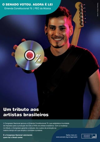 O SENADO VOTOU. AGORA É LEI
Emenda Constitucional 75 | PEC da Música
Saiba mais em:
www.senado.leg.br/agoraelei
Secom|CriaçãoeMarketing
O Congresso Nacional aprovou a Emenda Constitucional 75, que estabelece imunidade
de impostos para a produção de CDs e DVDs de artistas brasileiros. Com a mudança
no tributo, o Congresso garante a redução dos custos de produção ao
mesmo tempo em que amplia o combate à pirataria.
É o Congresso Nacional valorizando
quem faz o Brasil cantar.
Um tributo aos
artistas brasileiros
 