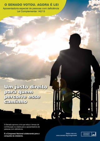 O SENADO VOTOU. AGORA É LEI 
Aposentadoria especial de pessoas com deficiência 
Lei Complementar 142/13 
O Senado aprovou a lei que reduz o tempo de 
contribuição e a idade para a aposentadoria de 
pessoas com deficiência. 
É o Congresso Nacional colaborando para a 
conquista da cidadania. 
Senado Federal | Secom | Criação e Marketing 
Saiba mais em: 
www.senado.leg.br/agoraelei 
Um justo direito 
para quem 
percorre esse 
caminho 
 