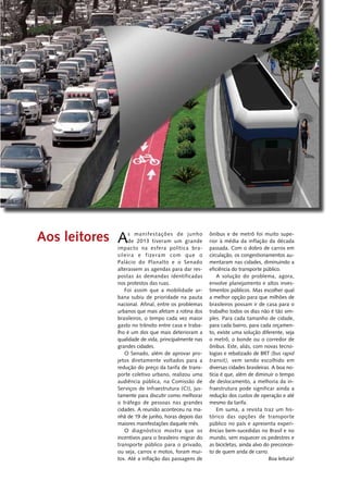 As manifestações de ­junho 
de 2013 tiveram um ­grande 
impacto na esfera política bra-si 
leira e fizeram com que o 
Palácio do Planalto e o Senado 
alterassem as agendas para dar res-postas 
às ­demandas 
identificadas 
nos ­protestos 
das ruas. 
Foi assim que a mobilidade ur-bana 
subiu de prioridade na pauta 
nacional. Afinal, entre os problemas 
urbanos que mais afetam a rotina dos 
brasileiros, o tempo cada vez maior 
gasto no trânsito entre casa e traba-lho 
é um dos que mais deterioram a 
qualidade de vida, principalmente nas 
grandes cidades. 
O Senado, além de aprovar pro-jetos 
diretamente voltados para a 
redução do preço da tarifa de trans-porte 
coletivo urbano, realizou uma 
audiência pública, na Comissão de 
Serviços de Infraestrutura (CI), jus-tamente 
para discutir como melhorar 
o tráfego de pessoas nas grandes 
cidades. A reunião aconteceu na ma-nhã 
de 19 de junho, horas depois das 
maiores manifestações daquele mês. 
O diagnóstico mostra que os 
­incentivos 
para o brasileiro migrar do 
transporte público para o ­privado, 
ou seja, carros e motos, foram mui-tos. 
Até a inflação das passagens de 
­ônibus 
e de metrô foi muito supe-rior 
à média da inflação da década 
passada. Com o dobro de carros em 
circulação, os congestionamentos au-mentaram 
nas cidades, diminuindo a 
eficiência do transporte público. 
A solução do problema, agora, 
envolve planejamento e altos inves-timentos 
públicos. Mas escolher qual 
a melhor opção para que milhões de 
brasileiros possam ir de casa para o 
trabalho todos os dias não é tão sim-ples. 
Para cada tamanho de cidade, 
para cada bairro, para cada orçamen-to, 
existe uma solução diferente, seja 
o metrô, o bonde ou o corredor de 
ônibus. Este, aliás, com novas tecno-logias 
e rebatizado de BRT (bus rapid 
transit), vem sendo escolhido em 
diversas cidades brasileiras. A boa no-tícia 
é que, além de diminuir o tempo 
de deslocamento, a melhoria da in-fraestrutura 
pode significar ainda a 
redução dos custos de operação e até 
mesmo da tarifa. 
Em suma, a revista traz um his-tórico 
das opções de transporte 
público no país e apresenta experi-ências 
bem-sucedidas no Brasil e no 
mundo, sem esquecer os pedestres e 
as bicicletas, ainda alvo do preconcei-to 
de quem anda de carro. 
Boa leitura! 
Aos leitores 
 
