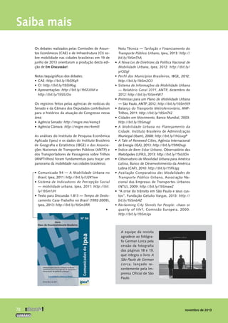 Os debates realizados pelas Comissões de Assun-tos 
Econômicos (CAE) e de Infraestrutura (CI) so-bre 
mobilidade nas cidades brasileiras em 19 de 
junho de 2013 orientaram a produção desta edi-ção 
de Em Discussão!: 
Notas taquigráficas dos debates: 
• CAE: http://bit.ly/1bSlKq9 
• CI: http://bit.ly/1bSlMyg 
• Apresentações: http://bit.ly/1bSlU0M e 
http://bit.ly/1bSlUOo 
Os registros feitos pelas agências de notícias do 
Senado e da Câmara dos Deputados contribuíram 
para o histórico da atuação do Congresso nessa 
área: 
• Agência Senado: http://migre.me/4emq3 
• Agência Câmara: http://migre.me/4emtt 
As análises do Instituto de Pesquisa Econômica 
Aplicada (Ipea) e os dados do Instituto Brasileiro 
de Geografia e Estatística (IBGE) e das Associa-ções 
Nacionais de Transportes Públicos (ANTP) e 
dos Transportadores de Passageiros sobre Trilhos 
(ANPTrilhos) foram fundamentais para traçar um 
panorama da mobilidade nas cidades brasileiras: 
• Comunicado 94 — A Mobilidade Urbana no 
Brasil, Ipea, 2011: http://bit.ly/U2K1ew 
• Sistema de Indicadores de Percepção Social 
— mobilidade urbana, Ipea, 2011: http://bit. 
ly/1bSm1JH 
• Texto para Discussão 1.813 — Tempo de Deslo-camento 
Casa-Trabalho no Brasil (1992-2009), 
Ipea, 2013: http://bit.ly/1bSm3RR 
• 
Nota Técnica — Tarifação e Financiamento do 
Transporte Público Urbano, Ipea, 2013: http:// 
bit.ly/1bSmThA 
• A Nova Lei de Diretrizes da Política Nacional de 
Mobilidade Urbana, Ipea, 2012: http://bit.ly/ 
yrODgl 
• Perfil dos Municípios Brasileiros, IBGE, 2012: 
http://bit.ly/1bSm2O3 
• Sistema de Informações da Mobilidade ­Urbana 
— Relatório Geral 2011, ANTP, dezembro de 
2012: http://bit.ly/1bSm4W7 
• Premissas para um Plano de Mobilidade Urbana 
— São Paulo, ANTP, 2012: http://bit.ly/1bSm5t9 
• Balanço do Transporte Metroferroviário, ANP-Trilhos, 
2011: http://bit.ly/1bSm742 
• Cidades em Movimento, Banco Mundial, 2003: 
http://bit.ly/1bSmagl 
• A Mobilidade Urbana no Planejamento da 
­Cidade, 
Instituto Brasileiro de Administração 
­Municipal 
(Ibam), 2008: http://bit.ly/1hUuvgP 
• A Tale of Renewed Cities, Agência Internacional 
de Energia (IEA), 2013: http://bit.ly/19MDujp 
• Índice de Bem-Estar Urbano, Observatório das 
Metrópoles (UFRJ), 2013: http://bit.ly/15sUIDn 
• Observatorio de Movilidad Urbana para América 
Latina, Banco de Desenvolvimento da América 
Latina (CAF), 2010: http://bit.ly/15FkJgq 
• Avaliação Comparativa das Modalidades de 
Transporte Público Urbano, Associação Na-cional 
das Empresas de Transportes Urbanos 
(NTU), 2009: http://bit.ly/1bSmawZ 
• “A� crise do trânsito em São P0a�ulLo� e seus cus-
 
tos”, Fundação Getulio Vargas, 2013: http:// 
bit.ly/1bSmbAZ 
• Reclaiming City Streets for People: chaos or 
quality of life?, Comissão Europeia, 2000: 
http://bit.ly/1bSmJqx 
Saiba mais 
A equipe da revista 
agradece ao fotógra-fo 
German Lorca pela 
cessão da fotografia 
das páginas 18 e 19, 
que integra o livro A 
São Paulo de German 
Lorca, lançado re-centemente 
pela Im-prensa 
Oficial de São 
Paulo. 
78  
novembro de 2013 
SUMÁRIO 
 