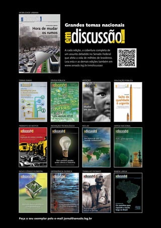 Grandes temas nacionais 
A cada edição, a cobertura completa de 
um assunto debatido no Senado Federal 
que afeta a vida de milhões de brasileiros. 
Leia esta e as demais edições também em 
www.senado.leg.br/emdiscussao 
ADOÇÃO 
RIO+20 
TRABALHO ESCRAVO 
Revista de audiências públicas do Senado Federal Ano 4 - Nº 18 - novembro de 2013 
Hora de mudar 
os rumos 
DÍVIDA PÚBLICA 
MOBILIDADE URBANA 
INOVAÇÃO TECNOLÓGICA 
DEPENDÊNCIA QUÍMICA 
EDUCAÇÃO PÚBLICA 
DEFESA NACIONAL 
BANDA LARGA 
TERRAS RARAS 
TRÂNSITO DE MOTOS 
NOVO CÓDIGO FLORESTAL 
MOBILIDADE URBANA 
Excesso de carros, má qualidade do transporte 
público coletivo e falta de investimentos desafiam 
o futuro das grandes cidades brasileiras 
Peça o seu exemplar pelo e-mail jornal@senado.leg.br 
 