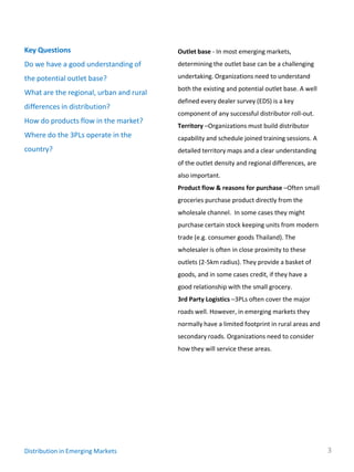 Key Questions                            Outlet base - In most emerging markets,
Do we have a good understanding of       determining the outlet base can be a challenging

the potential outlet base?               undertaking. Organizations need to understand
                                         both the existing and potential outlet base. A well
What are the regional, urban and rural
                                         defined every dealer survey (EDS) is a key
differences in distribution?
                                         component of any successful distributor roll-out.
How do products flow in the market?
                                         Territory –Organizations must build distributor
Where do the 3PLs operate in the         capability and schedule joined training sessions. A
country?                                 detailed territory maps and a clear understanding
                                         of the outlet density and regional differences, are
                                         also important.
                                         Product flow & reasons for purchase –Often small
                                         groceries purchase product directly from the
                                         wholesale channel. In some cases they might
                                         purchase certain stock keeping units from modern
                                         trade (e.g. consumer goods Thailand). The
                                         wholesaler is often in close proximity to these
                                         outlets (2-5km radius). They provide a basket of
                                         goods, and in some cases credit, if they have a
                                         good relationship with the small grocery.
                                         3rd Party Logistics –3PLs often cover the major
                                         roads well. However, in emerging markets they
                                         normally have a limited footprint in rural areas and
                                         secondary roads. Organizations need to consider
                                         how they will service these areas.




Distribution in Emerging Markets                                                                3
 
