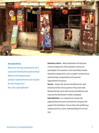 Key Questions                          Selection criteria – Many distributors fail because
                                        critical components of the selection criteria are
 What are the key components of a
                                        overlooked. The selection criteria will likely include
 successful distribution partnership?
                                        important components such as capital, infrastructure,
 What is the frequency of
                                        warehousing, transportation and required
 product replenishment and reasons      organizational structure.
 for the frequency?                     Service – Assess the service and delivery for each
 Are roles well defined?                channel and the service partners they work with.
                                        Review the key issues with service and delivery and
                                        map out the distribution models employed.
                                        Role definition –It is important to review the
                                        organizational structure and how the company will
                                        support the distributor. Ensure that each profile (e.g.
                                        salesperson) has a clear understanding of his or her
                                        role.




Distribution in Emerging Markets                                                                  4
 