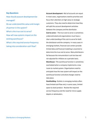 Key Questions                            Account development –Not all accounts are equal.
How should account development be        In most cases, organizations need to prioritize and

managed?                                 focus their attention on high value or strategic
                                         customers. They also need to determine how they
Do we understand the value and margin
                                         will split the account development activities
of partner in the system?
                                         between the company and the distributor.
What is the true cost to serve?
                                         Cost to serve – The true cost to serve is sometimes
How will new systems impact on the       underestimated and organizations must have a
existing warehouse?                      clear understanding of the cost to serve for both
What is the required service frequency   the distributor and the company. In many cases in

taking into consideration cash flow?     emerging markets, financial cost centers provide
                                         limited data and financial modeling is essential to
                                         determine the true cost to serve. Many distributors
                                         fail because the remuneration is set too low and
                                         not adjusted for inflation on a periodic basis.
                                         Warehouse –The warehouse function is sometimes
                                         overlooked when a company implements a new
                                         route-to-market system. Organizations need to
                                         anticipate how the new system will impact on the
                                         warehouse function and what changes need to
                                         take place.
                                         Stockholding –Outlets in emerging markets often
                                         have limited cash flow and, in some cases, limited
                                         space to stock product. Review the required
                                         service frequency and the need for micro supply
                                         depots or wholesalers.




Distribution in Emerging Markets                                                               5
 