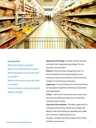 Key Questions                           Appropriate technology –Evaluate mid tech solutions
                                         and identify the “appropriate technology” for your
 What technology is required?
                                         operation. Don’t overdo it.
 What is our timeframe for success?
                                         Patience–Ensure you have management buy-in. A
 Which regulatory issues do we need
                                         Route-to-Market roll-out requires patience and a
 to consider?                            continuous improvement mindset. Small incremental
 What are the culture issues we need     changes can sometimes go a long way.
 to consider?                            Legal issues –It is also important to understand if there

 Are you taking the necessary steps to   are any regional regulations impacting transportation
                                         and supply depots.
 adapt to change?
                                         Culture – Take time to understand culture issues and
                                         don’t assume anything. Change your thinking when
                                         working in other markets.
                                         Take note of the evolution –Too often supply chains in
                                         emerging markets evolve without any strategic plan.
                                         Modern trade and retailing are expanding and middle
                                         class consumers shopping patterns are
                                         changing. Consider how these changes in the market
                                         will affect your business.                                  7
Distribution in Emerging Markets
 
