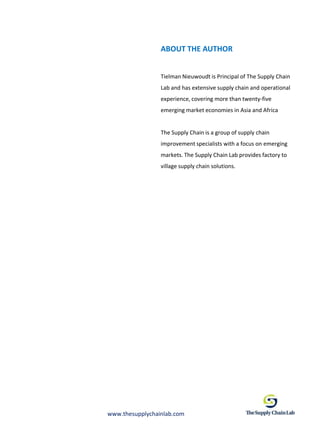 ABOUT THE AUTHOR


                 Tielman Nieuwoudt is Principal of The Supply Chain
                 Lab and has extensive supply chain and operational
                 experience, covering more than twenty-five
                 emerging market economies in Asia and Africa


                 The Supply Chain is a group of supply chain
                 improvement specialists with a focus on emerging
                 markets. The Supply Chain Lab provides factory to
                 village supply chain solutions.




www.thesupplychainlab.com
 