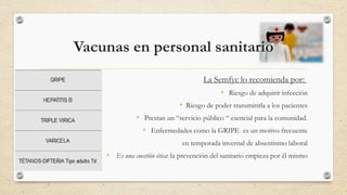 Vacunas en personal sanitario
La Semfyc lo recomienda por:
• Riesgo de adquirir infección
• Riesgo de poder transmitirla a los pacientes
• Prestan un “servicio público “ esencial para la comunidad.
• Enfermedades como la GRIPE es un motivo frecuente
en temporada invernal de absentismo laboral
• Es una cuestión ética: la prevención del sanitario empieza por él mismo
 