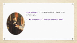 Louis Pasteur ( 1822- 1895): Francés. Desarrolló la
bacteriología.
• Vacuna contra el carbunco ,el cólera, rabia
 
