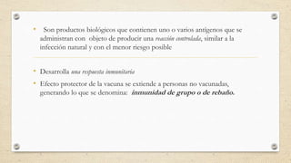 • Son productos biológicos que contienen uno o varios antígenos que se
administran con objeto de producir una reacción controlada, similar a la
infección natural y con el menor riesgo posible
• Desarrolla una respuesta inmunitaria
• Efecto protector de la vacuna se extiende a personas no vacunadas,
generando lo que se denomina: inmunidad de grupo o de rebaño.
 