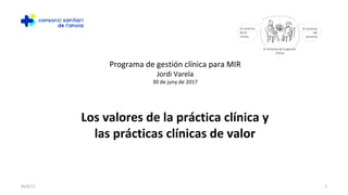 130/6/17
Los valores de la práctica clínica y
las prácticas clínicas de valor
Programa de gestión clínica para MIR
Jordi Varela
30 de juny de 2017
 