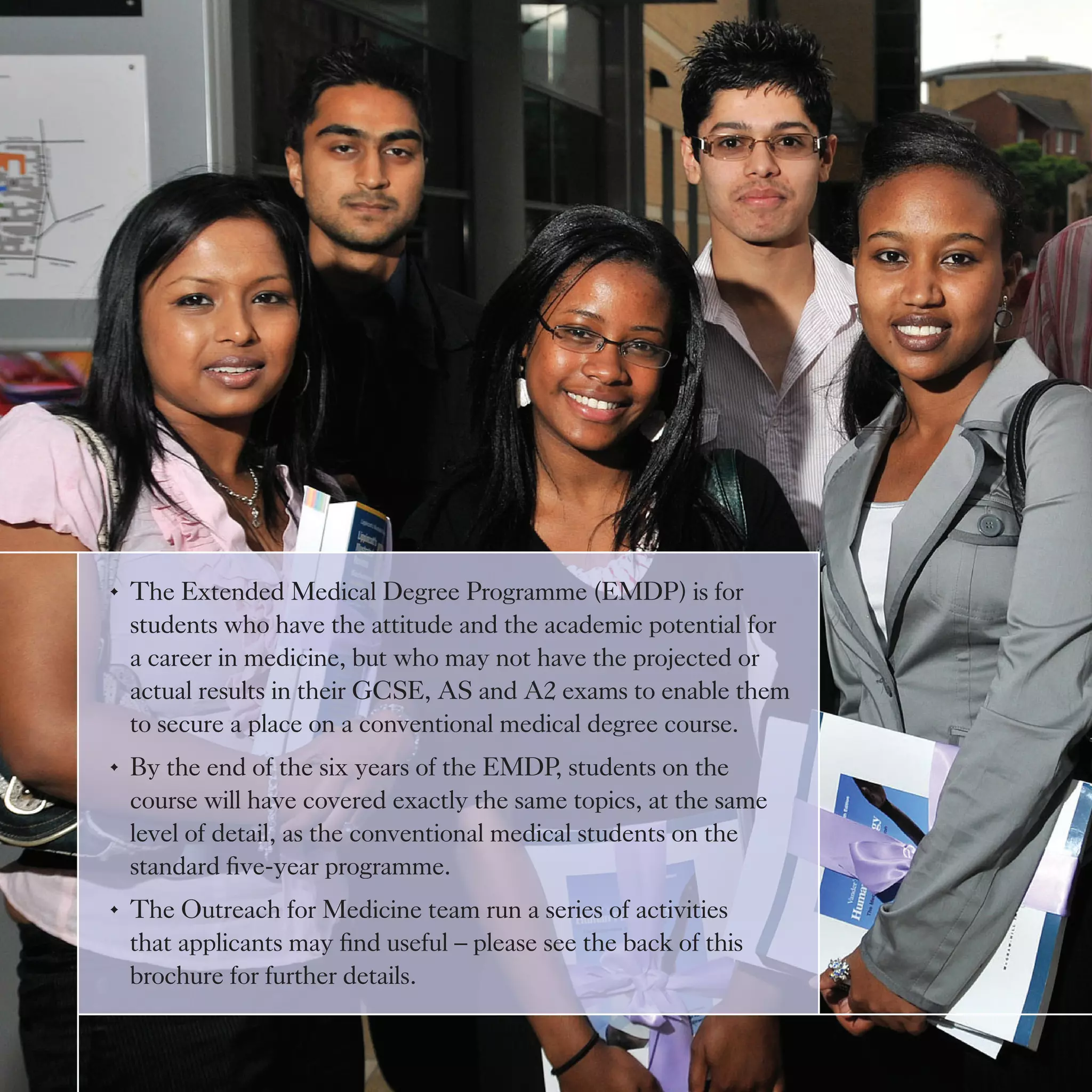 •	 The Extended Medical Degree Programme (EMDP) is for
   students who have the attitude and the academic potential for
   a career in medicine, but who may not have the projected or
   actual results in their GCSE, AS and A2 exams to enable them
   to secure a place on a conventional medical degree course.
•	 By the end of the six years of the EMDP, students on the
   course will have covered exactly the same topics, at the same
   level of detail, as the conventional medical students on the
   standard	five-year	programme.
•	 The Outreach for Medicine team run a series of activities
   that	applicants	may	find	useful	–	please	see	the	back	of	this	
   brochure for further details.
 
