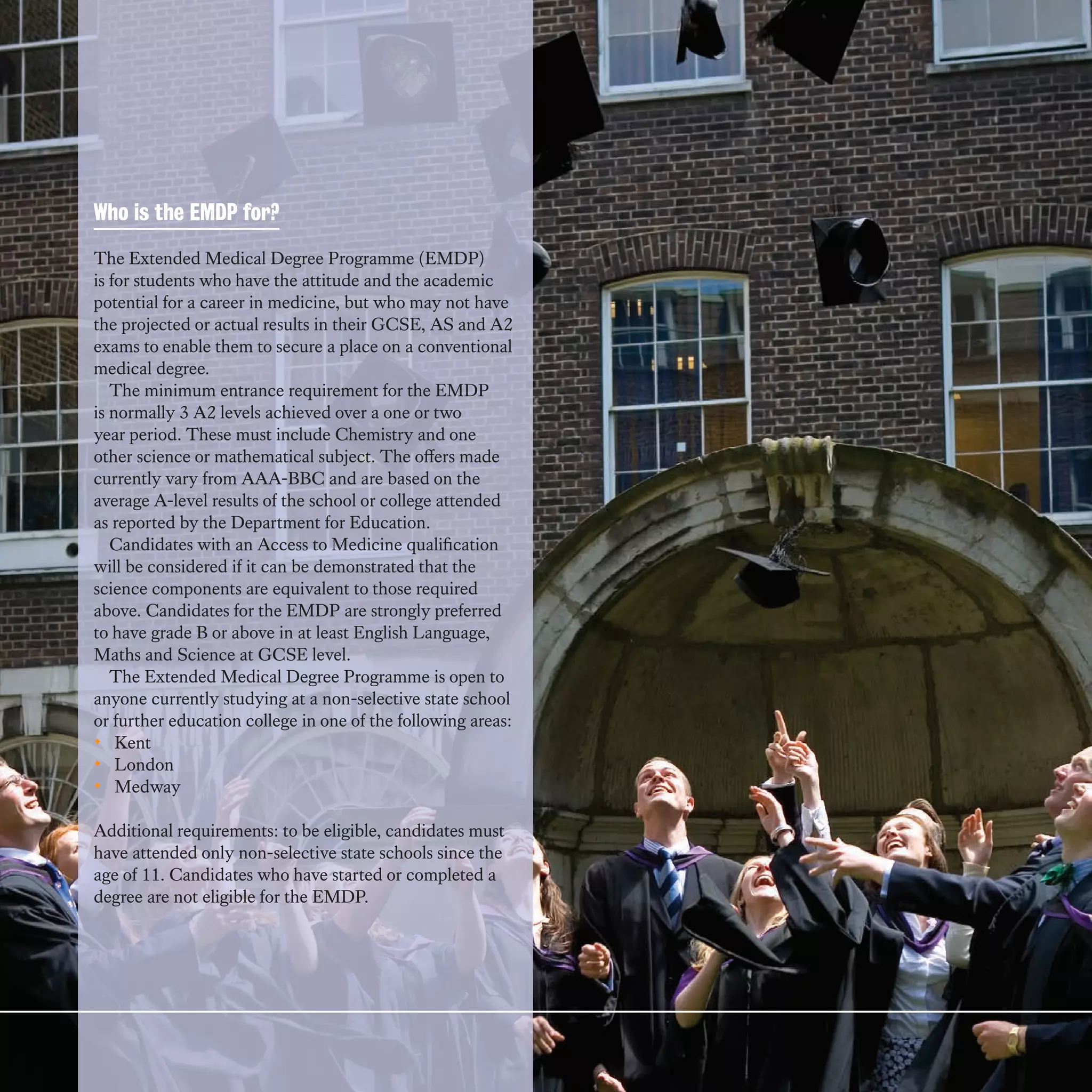Who is the EMDP for?

The Extended Medical Degree Programme (EMDP)
is for students who have the attitude and the academic
potential for a career in medicine, but who may not have
the projected or actual results in their GCSE, AS and A2
exams to enable them to secure a place on a conventional
medical degree.
   The minimum entrance requirement for the EMDP
is normally 3 A2 levels achieved over a one or two
year period. These must include Chemistry and one
other science or mathematical subject. The offers made
currently vary from AAA-BBC and are based on the
average A-level results of the school or college attended
as reported by the Department for Education.
   Candidates with an Access to Medicine qualification
will be considered if it can be demonstrated that the
science components are equivalent to those required
above. Candidates for the EMDP are strongly preferred
to have grade B or above in at least English Language,
Maths and Science at GCSE level.
   The Extended Medical Degree Programme is open to
anyone currently studying at a non-selective state school
or further education college in one of the following areas:
• Kent
• London
• Medway

Additional requirements: to be eligible, candidates must
have attended only non-selective state schools since the
age of 11. Candidates who have started or completed a
degree are not eligible for the EMDP.
 