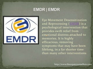Eye Movement Desensitization
and Reprocessing (EMDR) is a
psychological intervention that
provides swift relief from
emotional distress attached to
memories. It is highly
efficacious, removing
symptoms that may have been
lifelong, in a far shorter time
than many other interventions
http://www.theexpatcounsellors.com
 