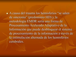  A causa del trauma los hemisferios “se salen
de sincronía” (predominio HD) y la
metodología EMDR sería una forma de
Procesamiento Acelerado Adaptativo de la
Información que puede desbloquear el sistema
de procesamiento de la información a través de
la estimulación alternada de los hemisferios
cerebrales.
 