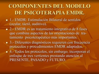 COMPONENTES DEL MODELO
DE PSICOTERAPIA EMDR.
 1.- EMDR: Estimulación Bilateral de sentidos
(ocular, táctil, auditivo).
 2.- EMDR es un tratamiento integrativo de 8 fases
que combina aspectos de las orientaciones de tra-
tamiento psicoterapéutico más importantes.
 3.- Diferentes diagnósticos requieren con frecuencia
protocolos y procedimientos EMDR adaptados.
 4.- Todos los protocolos, sin embargo, incorporan el
enfoque de tres vertientes prestando atención al
PRESENTE, PASADO y FUTURO.
 